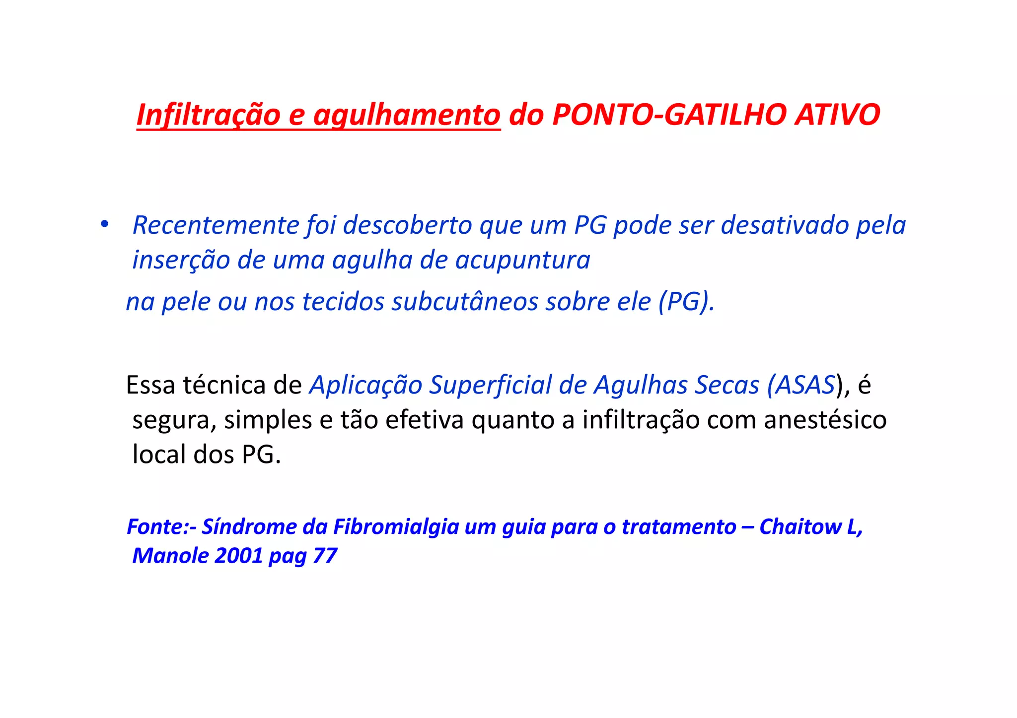 Infiltração e agulhamento do PONTO-GATILHO ATIVO
• Recentemente foi descoberto que um PG pode ser desativado pela
inserção de uma agulha de acupuntura
na pele ou nos tecidos subcutâneos sobre ele (PG).
Essa técnica de Aplicação Superficial de Agulhas Secas (ASAS), é
segura, simples e tão efetiva quanto a infiltração com anestésico
local dos PG.
Fonte:- Síndrome da Fibromialgia um guia para o tratamento – Chaitow L,
Manole 2001 pag 77
 