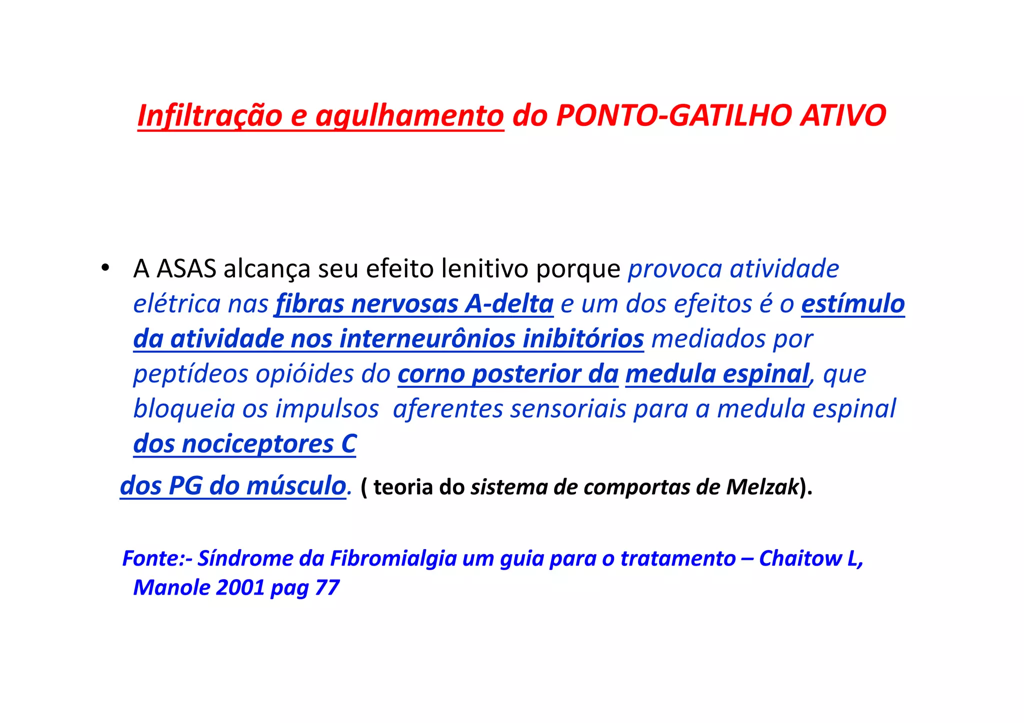 Infiltração e agulhamento do PONTO-GATILHO ATIVO
• A ASAS alcança seu efeito lenitivo porque provoca atividade
elétrica nas fibras nervosas A-delta e um dos efeitos é o estímulo
da atividade nos interneurônios inibitórios mediados por
peptídeos opióides do corno posterior da medula espinal, que
bloqueia os impulsos aferentes sensoriais para a medula espinal
dos nociceptores C
dos PG do músculo. ( teoria do sistema de comportas de Melzak).
Fonte:- Síndrome da Fibromialgia um guia para o tratamento – Chaitow L,
Manole 2001 pag 77
 
