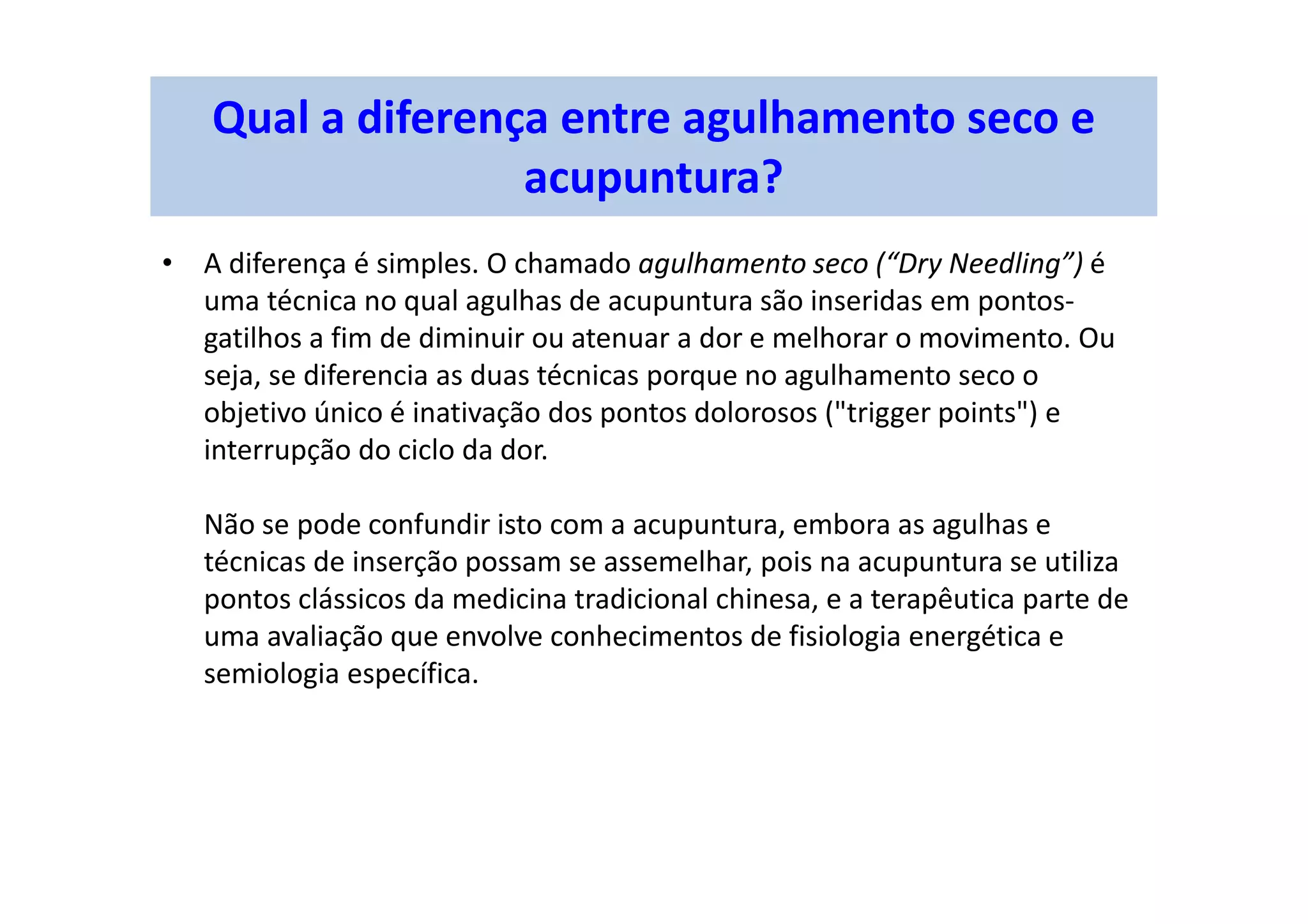 Qual a diferença entre agulhamento seco e
acupuntura?
• A diferença é simples. O chamado agulhamento seco (“Dry Needling”) é
uma técnica no qual agulhas de acupuntura são inseridas em pontos-
gatilhos a fim de diminuir ou atenuar a dor e melhorar o movimento. Ou
seja, se diferencia as duas técnicas porque no agulhamento seco o
objetivo único é inativação dos pontos dolorosos ("trigger points") e
interrupção do ciclo da dor.
Não se pode confundir isto com a acupuntura, embora as agulhas e
técnicas de inserção possam se assemelhar, pois na acupuntura se utiliza
pontos clássicos da medicina tradicional chinesa, e a terapêutica parte de
uma avaliação que envolve conhecimentos de fisiologia energética e
semiologia específica.
 