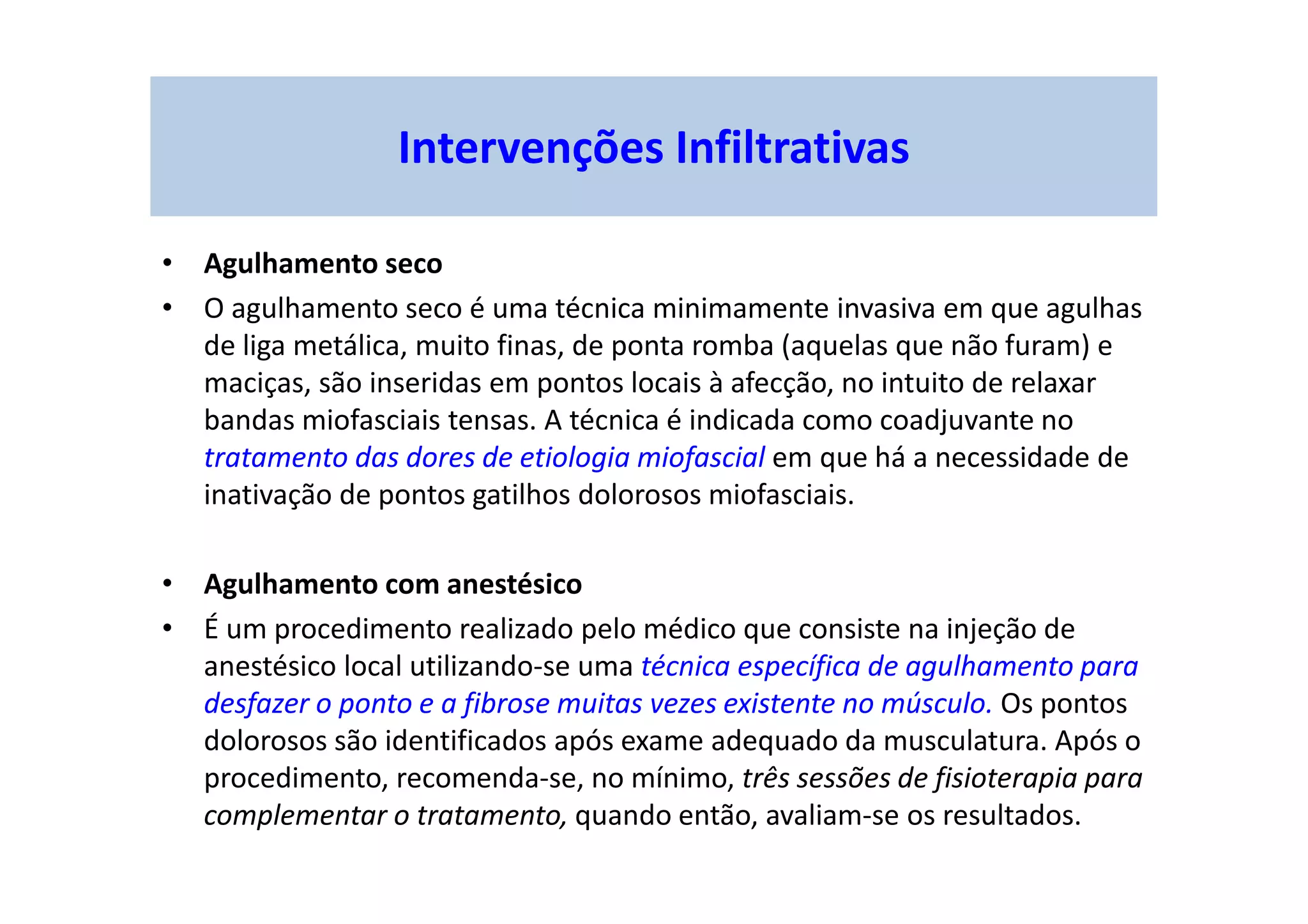 Intervenções Infiltrativas
• Agulhamento seco
• O agulhamento seco é uma técnica minimamente invasiva em que agulhas
de liga metálica, muito finas, de ponta romba (aquelas que não furam) e
maciças, são inseridas em pontos locais à afecção, no intuito de relaxar
bandas miofasciais tensas. A técnica é indicada como coadjuvante no
tratamento das dores de etiologia miofascial em que há a necessidade de
inativação de pontos gatilhos dolorosos miofasciais.
• Agulhamento com anestésico
• É um procedimento realizado pelo médico que consiste na injeção de
anestésico local utilizando-se uma técnica específica de agulhamento para
desfazer o ponto e a fibrose muitas vezes existente no músculo. Os pontos
dolorosos são identificados após exame adequado da musculatura. Após o
procedimento, recomenda-se, no mínimo, três sessões de fisioterapia para
complementar o tratamento, quando então, avaliam-se os resultados.
 