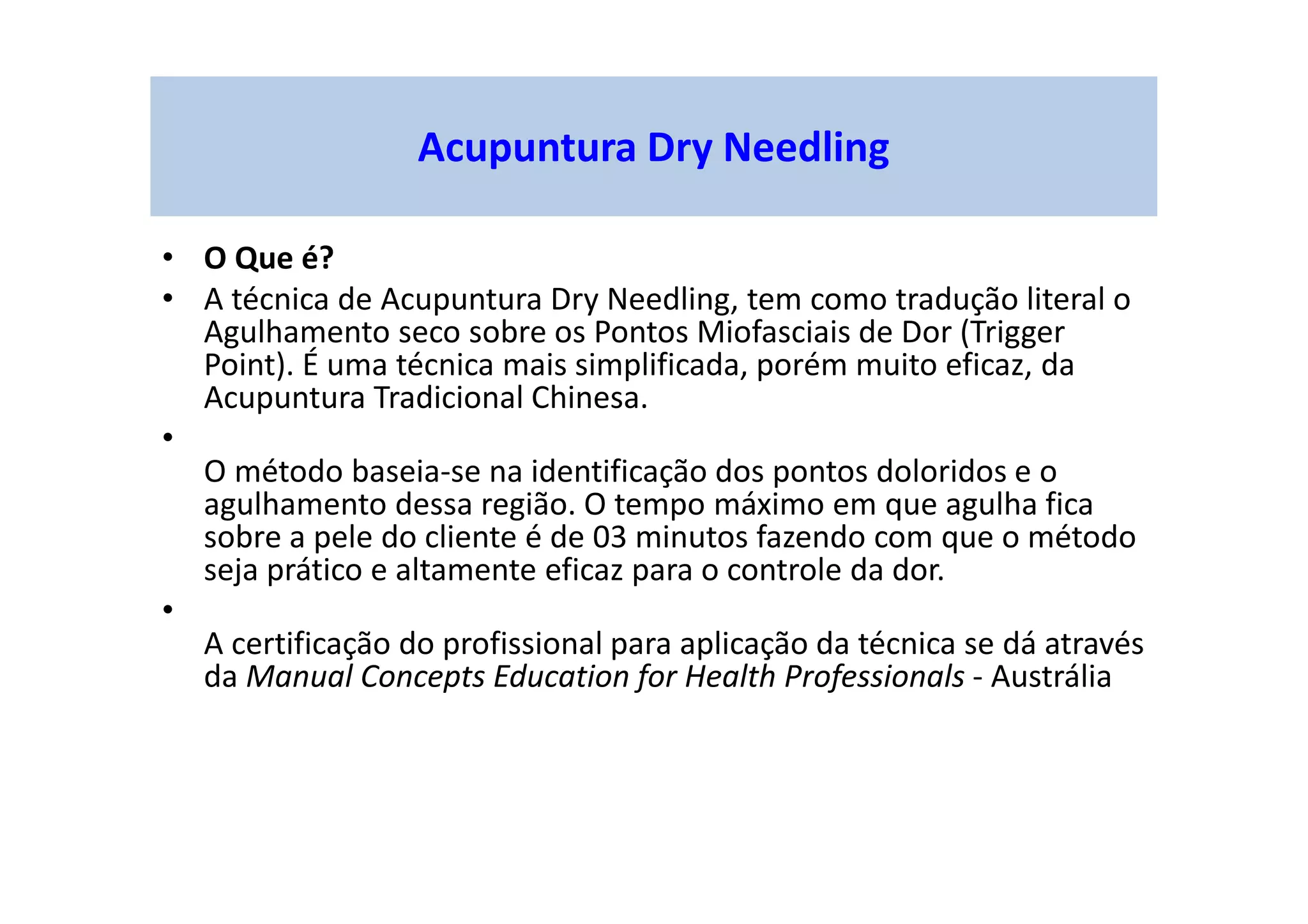 Acupuntura Dry Needling
• O Que é?
• A técnica de Acupuntura Dry Needling, tem como tradução literal o
Agulhamento seco sobre os Pontos Miofasciais de Dor (Trigger
Point). É uma técnica mais simplificada, porém muito eficaz, da
Acupuntura Tradicional Chinesa.
•
O método baseia-se na identificação dos pontos doloridos e o
agulhamento dessa região. O tempo máximo em que agulha fica
sobre a pele do cliente é de 03 minutos fazendo com que o método
seja prático e altamente eficaz para o controle da dor.
•
A certificação do profissional para aplicação da técnica se dá através
da Manual Concepts Education for Health Professionals - Austrália
 