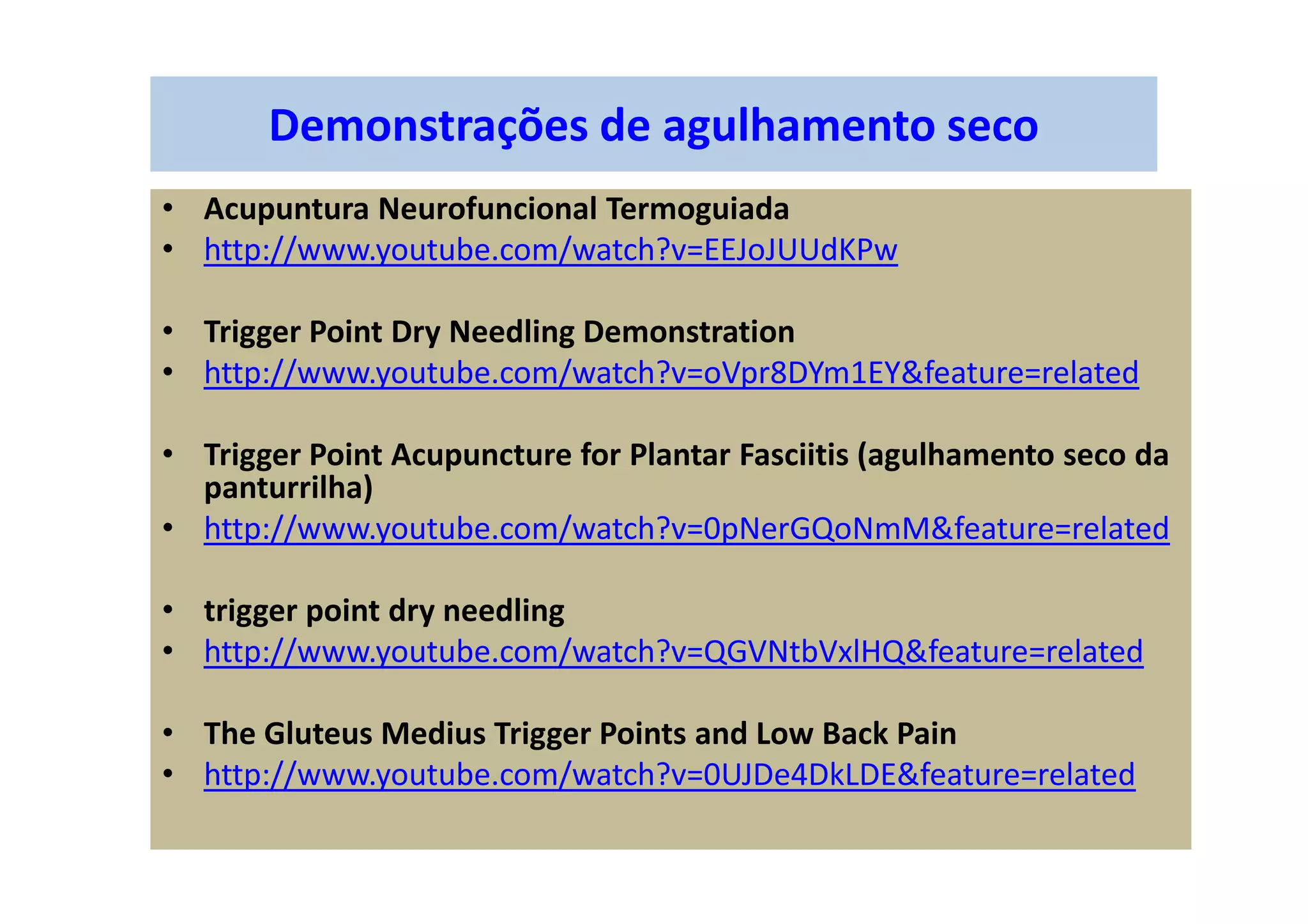 Demonstrações de agulhamento seco
• Acupuntura Neurofuncional Termoguiada
• http://www.youtube.com/watch?v=EEJoJUUdKPw
• Trigger Point Dry Needling Demonstration
• http://www.youtube.com/watch?v=oVpr8DYm1EY&feature=related
• Trigger Point Acupuncture for Plantar Fasciitis (agulhamento seco da
panturrilha)
• http://www.youtube.com/watch?v=0pNerGQoNmM&feature=related
• trigger point dry needling
• http://www.youtube.com/watch?v=QGVNtbVxlHQ&feature=related
• The Gluteus Medius Trigger Points and Low Back Pain
• http://www.youtube.com/watch?v=0UJDe4DkLDE&feature=related
 
