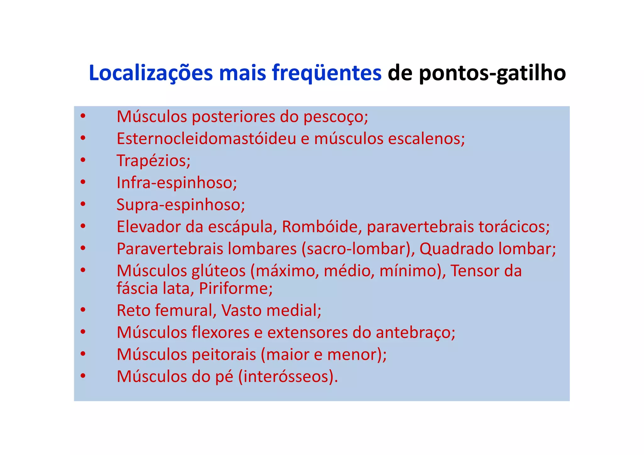 Localizações mais freqüentes de pontos-gatilho
• Músculos posteriores do pescoço;
• Esternocleidomastóideu e músculos escalenos;
• Trapézios;
• Infra-espinhoso;
• Supra-espinhoso;
• Elevador da escápula, Rombóide, paravertebrais torácicos;
• Paravertebrais lombares (sacro-lombar), Quadrado lombar;
• Músculos glúteos (máximo, médio, mínimo), Tensor da
fáscia lata, Piriforme;
• Reto femural, Vasto medial;
• Músculos flexores e extensores do antebraço;
• Músculos peitorais (maior e menor);
• Músculos do pé (interósseos).
 