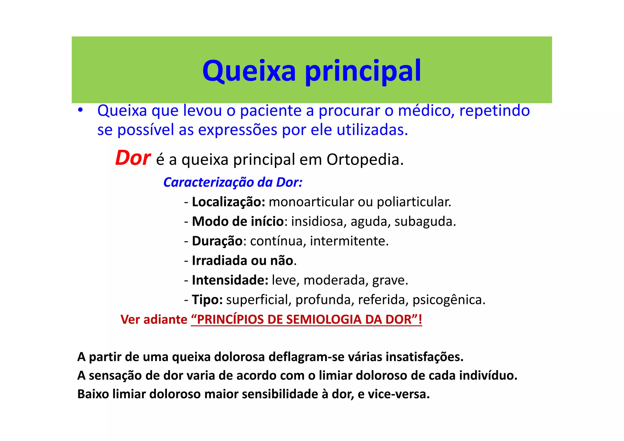 Queixa principal
• Queixa que levou o paciente a procurar o médico, repetindo
se possível as expressões por ele utilizadas.
Dor é a queixa principal em Ortopedia.
Caracterização da Dor:
- Localização: monoarticular ou poliarticular.
- Modo de início: insidiosa, aguda, subaguda.
- Duração: contínua, intermitente.
- Irradiada ou não.
- Intensidade: leve, moderada, grave.
- Tipo: superficial, profunda, referida, psicogênica.
Ver adiante “PRINCÍPIOS DE SEMIOLOGIA DA DOR”!
A partir de uma queixa dolorosa deflagram-se várias insatisfações.
A sensação de dor varia de acordo com o limiar doloroso de cada indivíduo.
Baixo limiar doloroso maior sensibilidade à dor, e vice-versa.
 