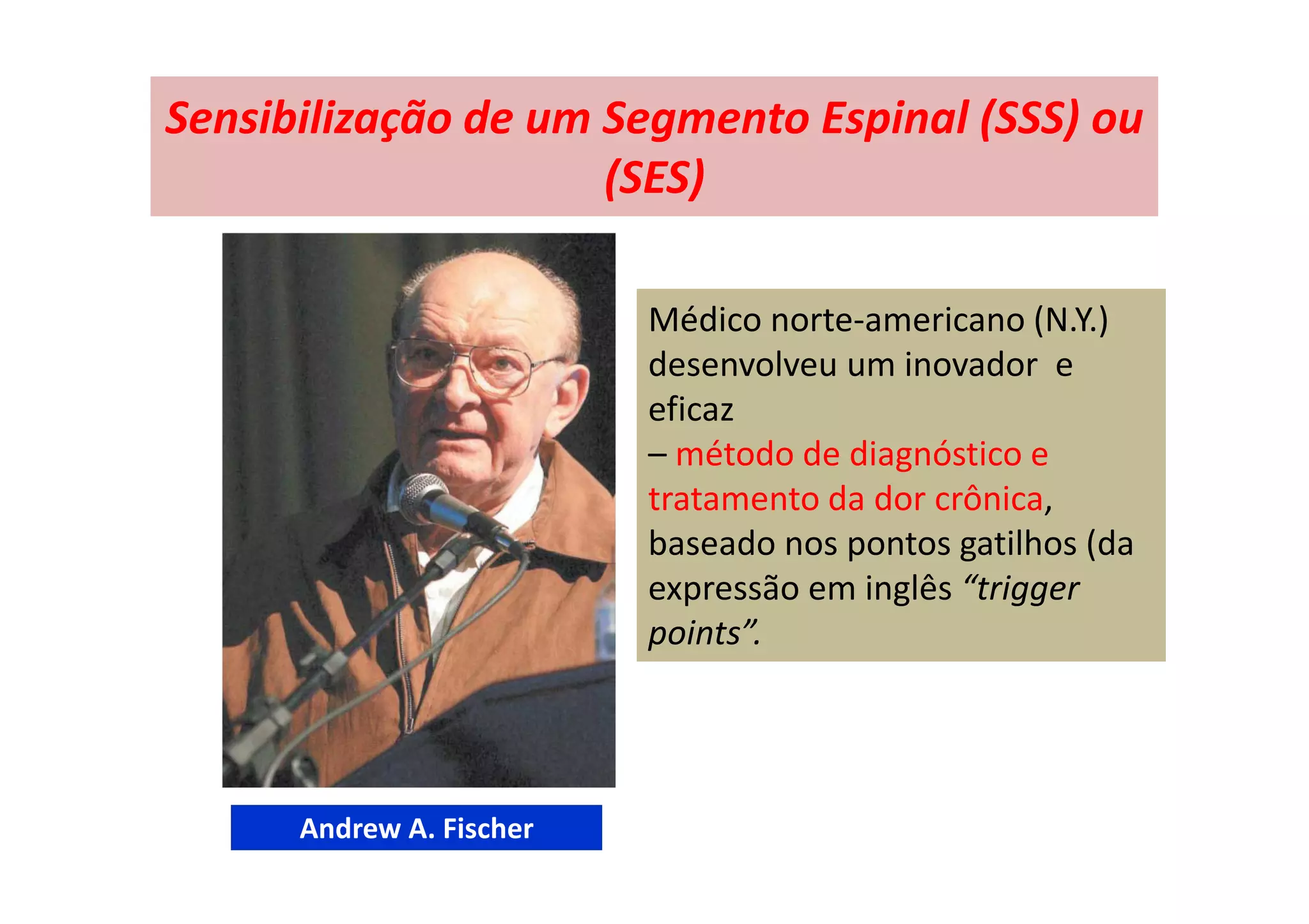 Sensibilização de um Segmento Espinal (SSS) ou
(SES)
Médico norte-americano (N.Y.)
desenvolveu um inovador e
eficaz
– método de diagnóstico e
tratamento da dor crônica,
baseado nos pontos gatilhos (da
expressão em inglês “trigger
points”.
Andrew A. Fischer
 