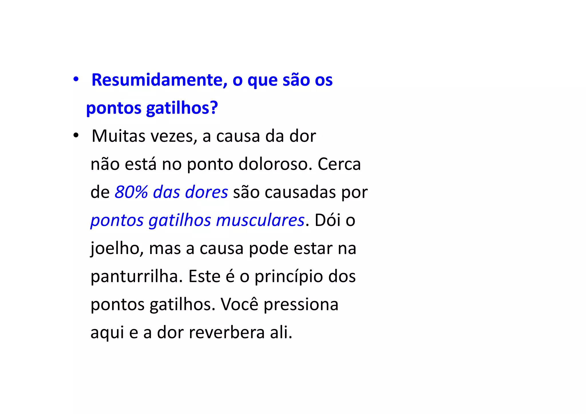 • Resumidamente, o que são os
pontos gatilhos?
• Muitas vezes, a causa da dor
não está no ponto doloroso. Cerca
de 80% das dores são causadas por
pontos gatilhos musculares. Dói o
joelho, mas a causa pode estar na
panturrilha. Este é o princípio dos
pontos gatilhos. Você pressiona
aqui e a dor reverbera ali.
 