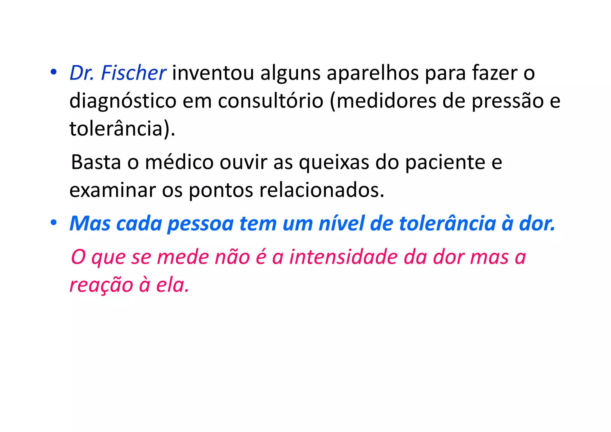 • Dr. Fischer inventou alguns aparelhos para fazer o
diagnóstico em consultório (medidores de pressão e
tolerância).
Basta o médico ouvir as queixas do paciente e
examinar os pontos relacionados.
• Mas cada pessoa tem um nível de tolerância à dor.
O que se mede não é a intensidade da dor mas a
reação à ela.
 