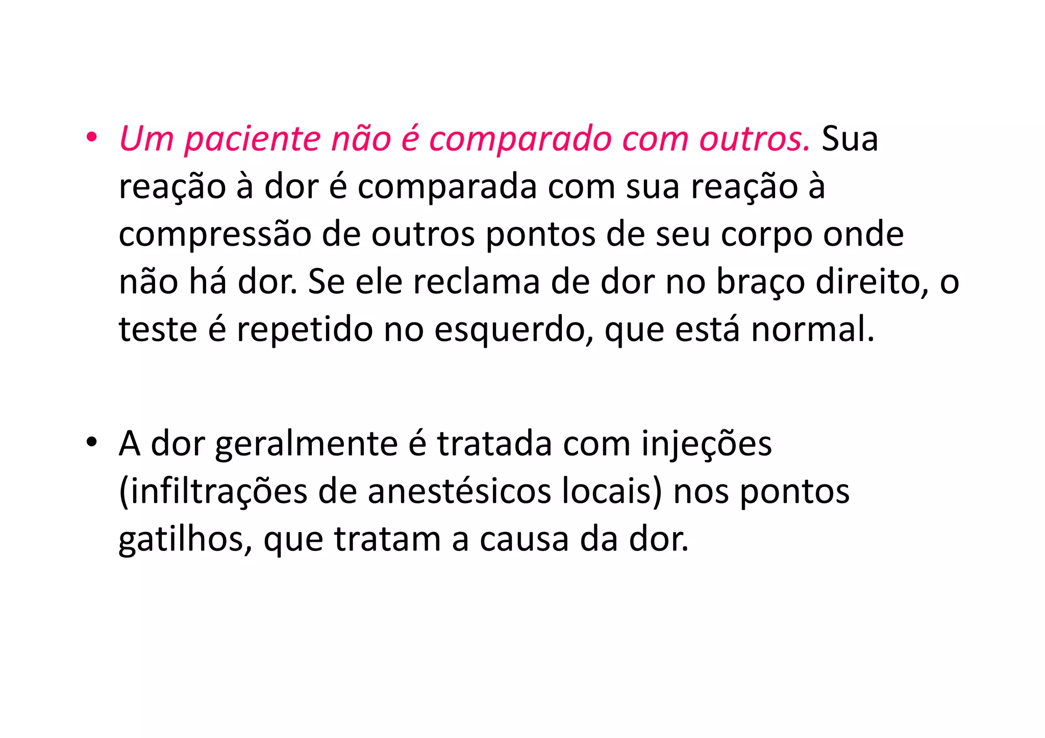 • Um paciente não é comparado com outros. Sua
reação à dor é comparada com sua reação à
compressão de outros pontos de seu corpo onde
não há dor. Se ele reclama de dor no braço direito, o
teste é repetido no esquerdo, que está normal.
• A dor geralmente é tratada com injeções
(infiltrações de anestésicos locais) nos pontos
gatilhos, que tratam a causa da dor.
 