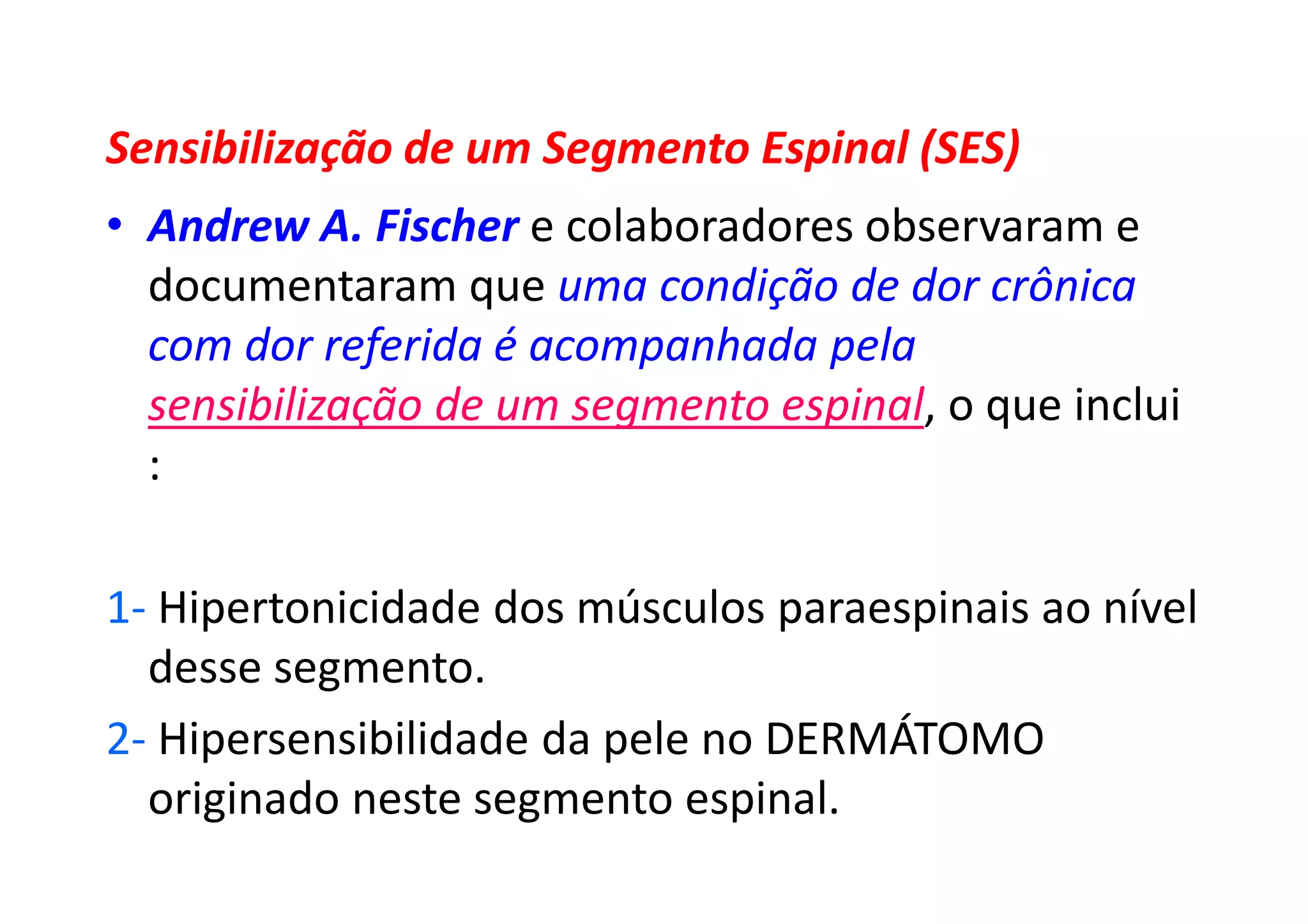 Sensibilização de um Segmento Espinal (SES)
• Andrew A. Fischer e colaboradores observaram e
documentaram que uma condição de dor crônica
com dor referida é acompanhada pela
sensibilização de um segmento espinal, o que inclui
:
1- Hipertonicidade dos músculos paraespinais ao nível
desse segmento.
2- Hipersensibilidade da pele no DERMÁTOMO
originado neste segmento espinal.
 