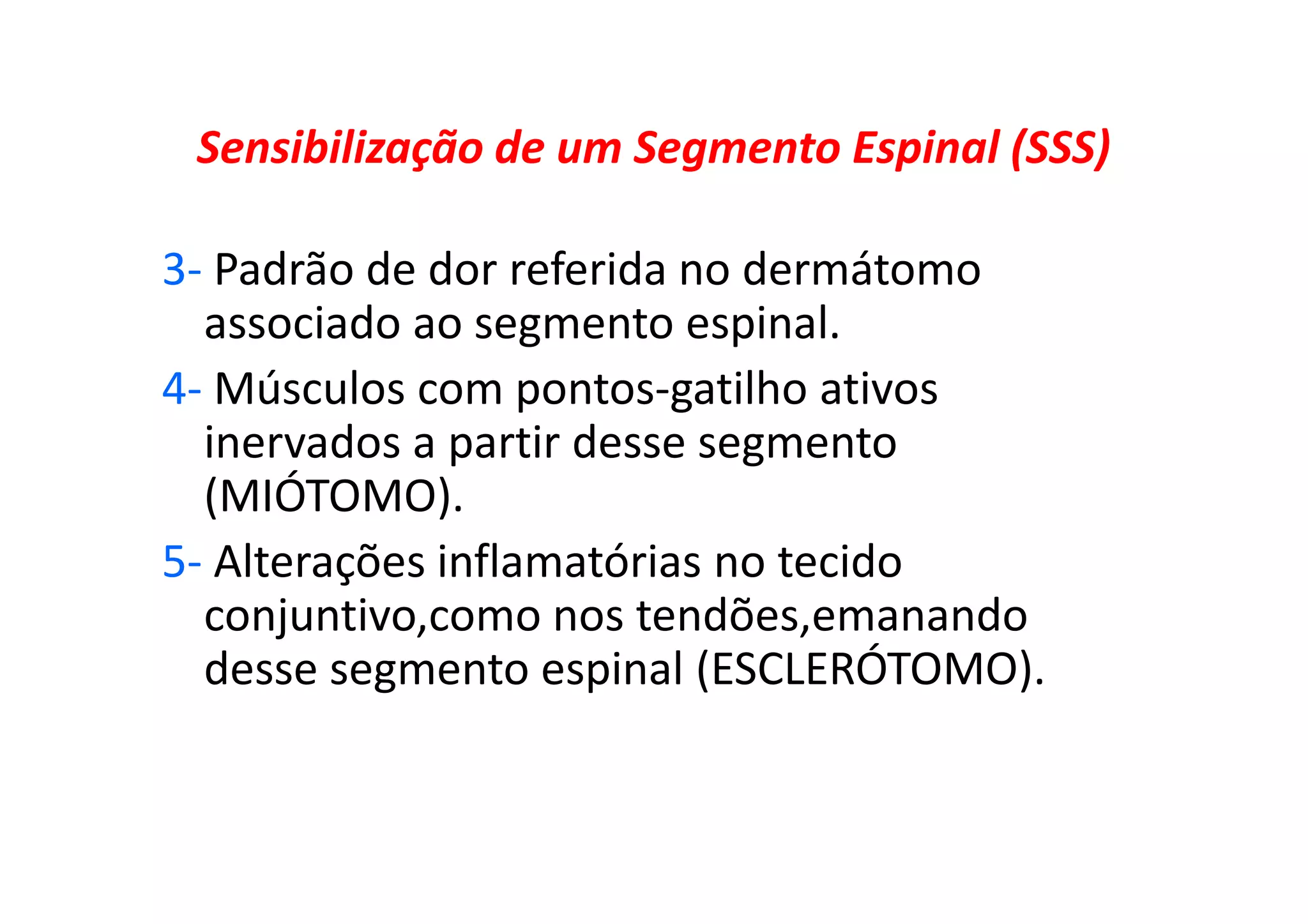 Sensibilização de um Segmento Espinal (SSS)
3- Padrão de dor referida no dermátomo
associado ao segmento espinal.
4- Músculos com pontos-gatilho ativos
inervados a partir desse segmento
(MIÓTOMO).
5- Alterações inflamatórias no tecido
conjuntivo,como nos tendões,emanando
desse segmento espinal (ESCLERÓTOMO).
 