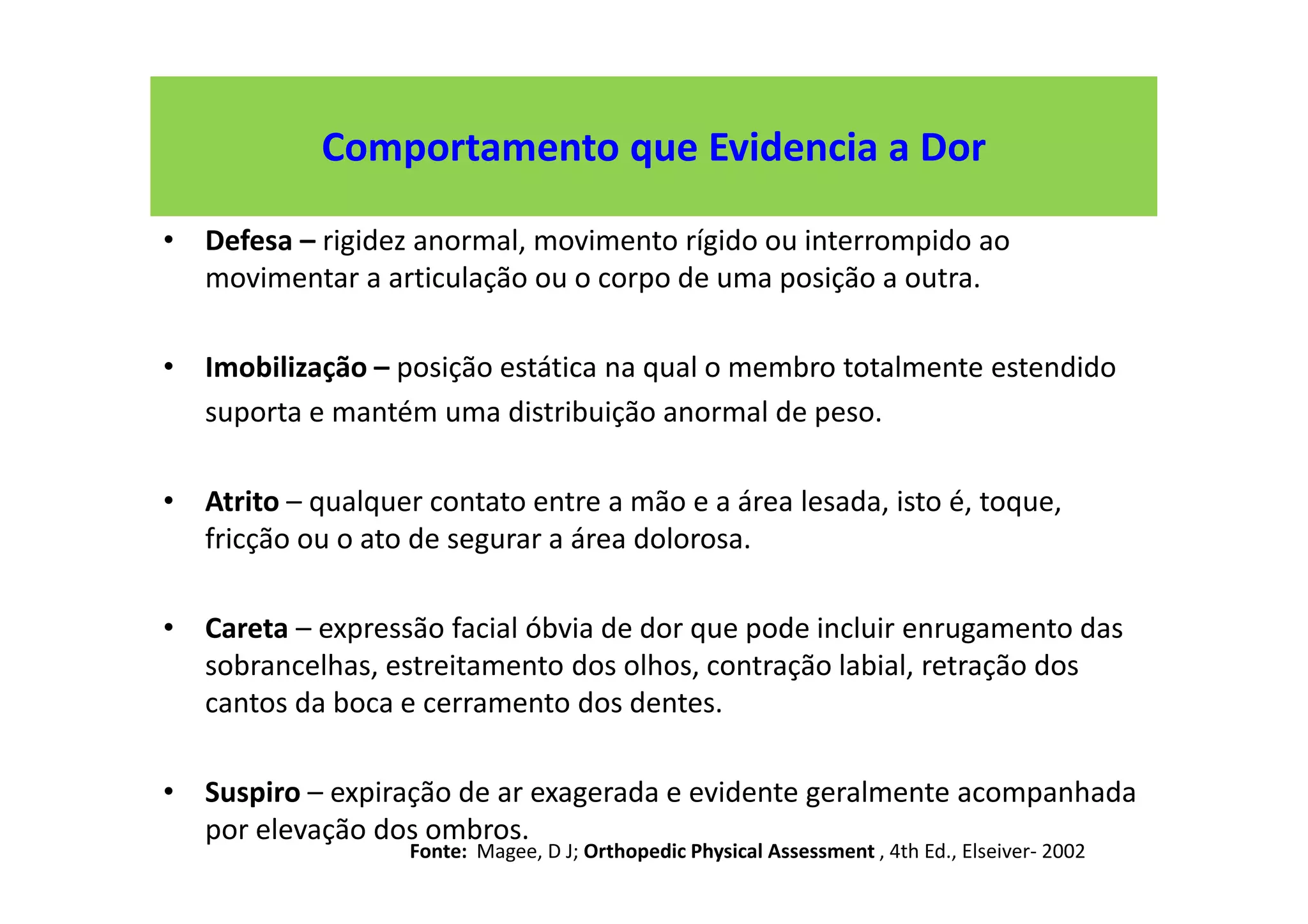 Comportamento que Evidencia a Dor
• Defesa – rigidez anormal, movimento rígido ou interrompido ao
movimentar a articulação ou o corpo de uma posição a outra.
• Imobilização – posição estática na qual o membro totalmente estendido
suporta e mantém uma distribuição anormal de peso.
• Atrito – qualquer contato entre a mão e a área lesada, isto é, toque,
fricção ou o ato de segurar a área dolorosa.
• Careta – expressão facial óbvia de dor que pode incluir enrugamento das
sobrancelhas, estreitamento dos olhos, contração labial, retração dos
cantos da boca e cerramento dos dentes.
• Suspiro – expiração de ar exagerada e evidente geralmente acompanhada
por elevação dos ombros.
Fonte: Magee, D J; Orthopedic Physical Assessment , 4th Ed., Elseiver- 2002
 