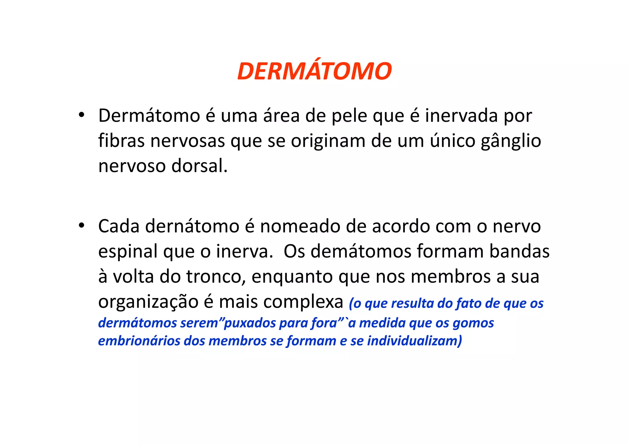 DERMÁTOMO
• Dermátomo é uma área de pele que é inervada por
fibras nervosas que se originam de um único gânglio
nervoso dorsal.
• Cada dernátomo é nomeado de acordo com o nervo
espinal que o inerva. Os demátomos formam bandas
à volta do tronco, enquanto que nos membros a sua
organização é mais complexa (o que resulta do fato de que os
dermátomos serem”puxados para fora”`a medida que os gomos
embrionários dos membros se formam e se individualizam)
 