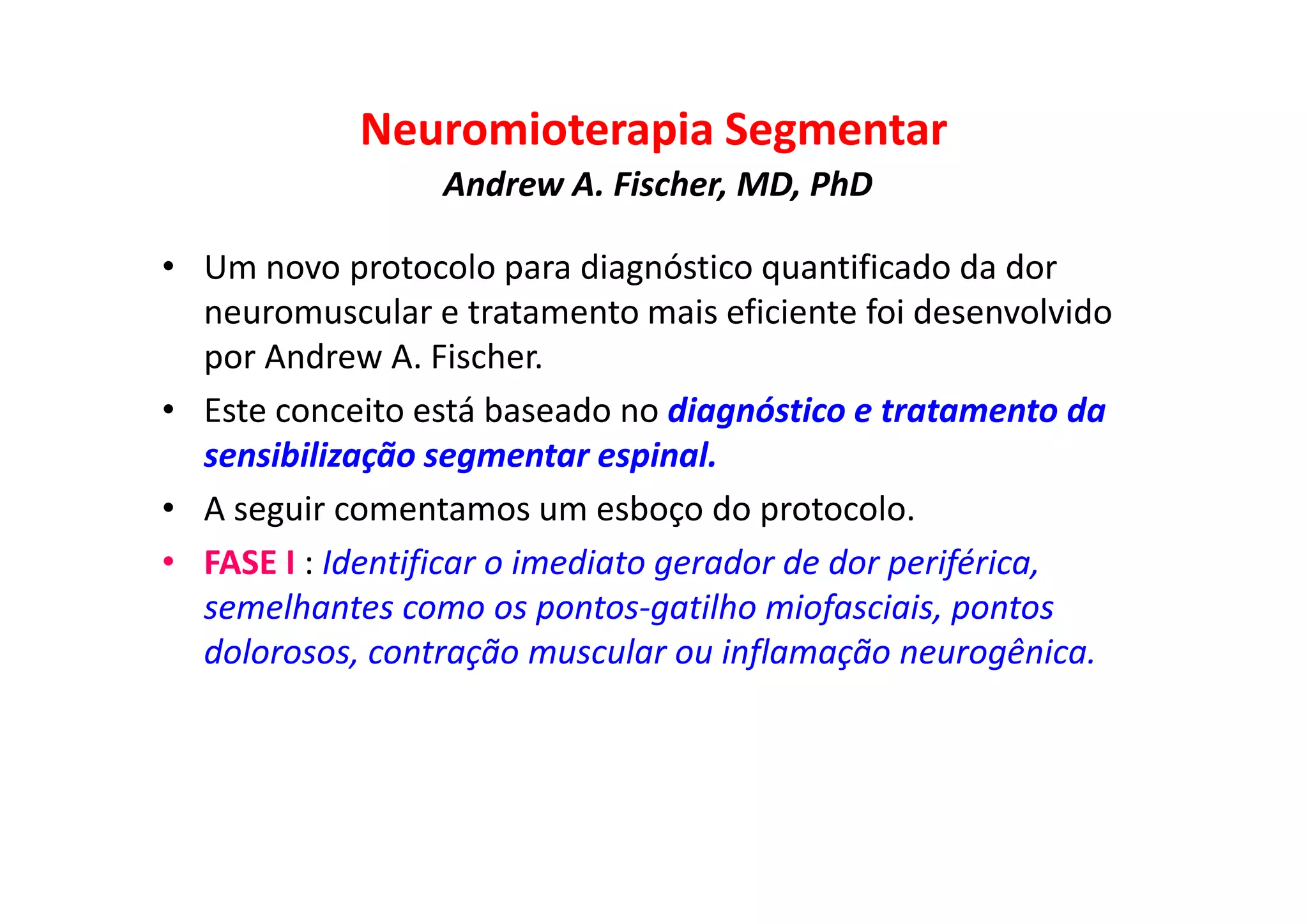 Neuromioterapia Segmentar
Andrew A. Fischer, MD, PhD
• Um novo protocolo para diagnóstico quantificado da dor
neuromuscular e tratamento mais eficiente foi desenvolvido
por Andrew A. Fischer.
• Este conceito está baseado no diagnóstico e tratamento da
sensibilização segmentar espinal.
• A seguir comentamos um esboço do protocolo.
• FASE I : Identificar o imediato gerador de dor periférica,
semelhantes como os pontos-gatilho miofasciais, pontos
dolorosos, contração muscular ou inflamação neurogênica.
 