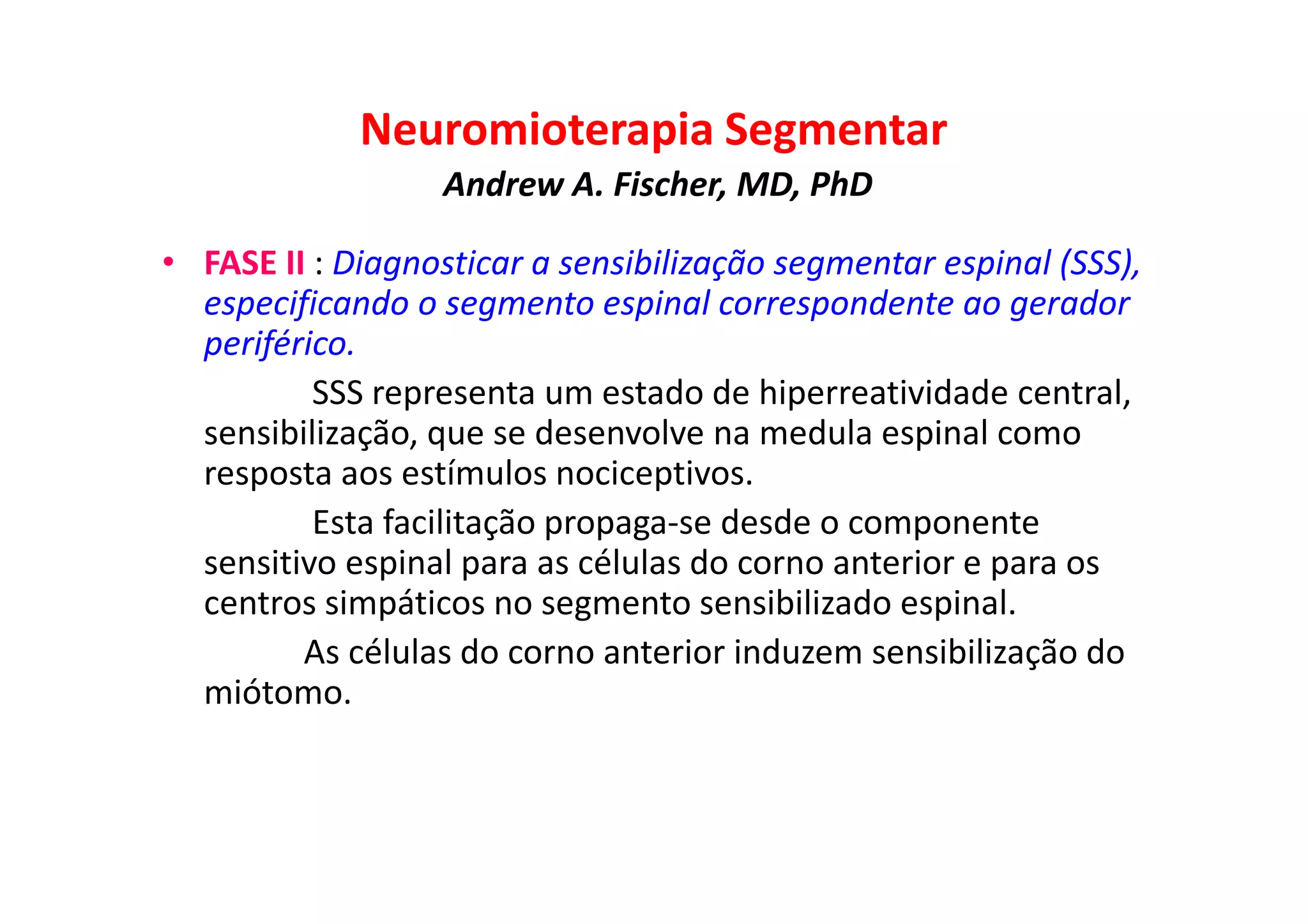 Neuromioterapia Segmentar
Andrew A. Fischer, MD, PhD
• FASE II : Diagnosticar a sensibilização segmentar espinal (SSS),
especificando o segmento espinal correspondente ao gerador
periférico.
SSS representa um estado de hiperreatividade central,
sensibilização, que se desenvolve na medula espinal como
resposta aos estímulos nociceptivos.
Esta facilitação propaga-se desde o componente
sensitivo espinal para as células do corno anterior e para os
centros simpáticos no segmento sensibilizado espinal.
As células do corno anterior induzem sensibilização do
miótomo.
 