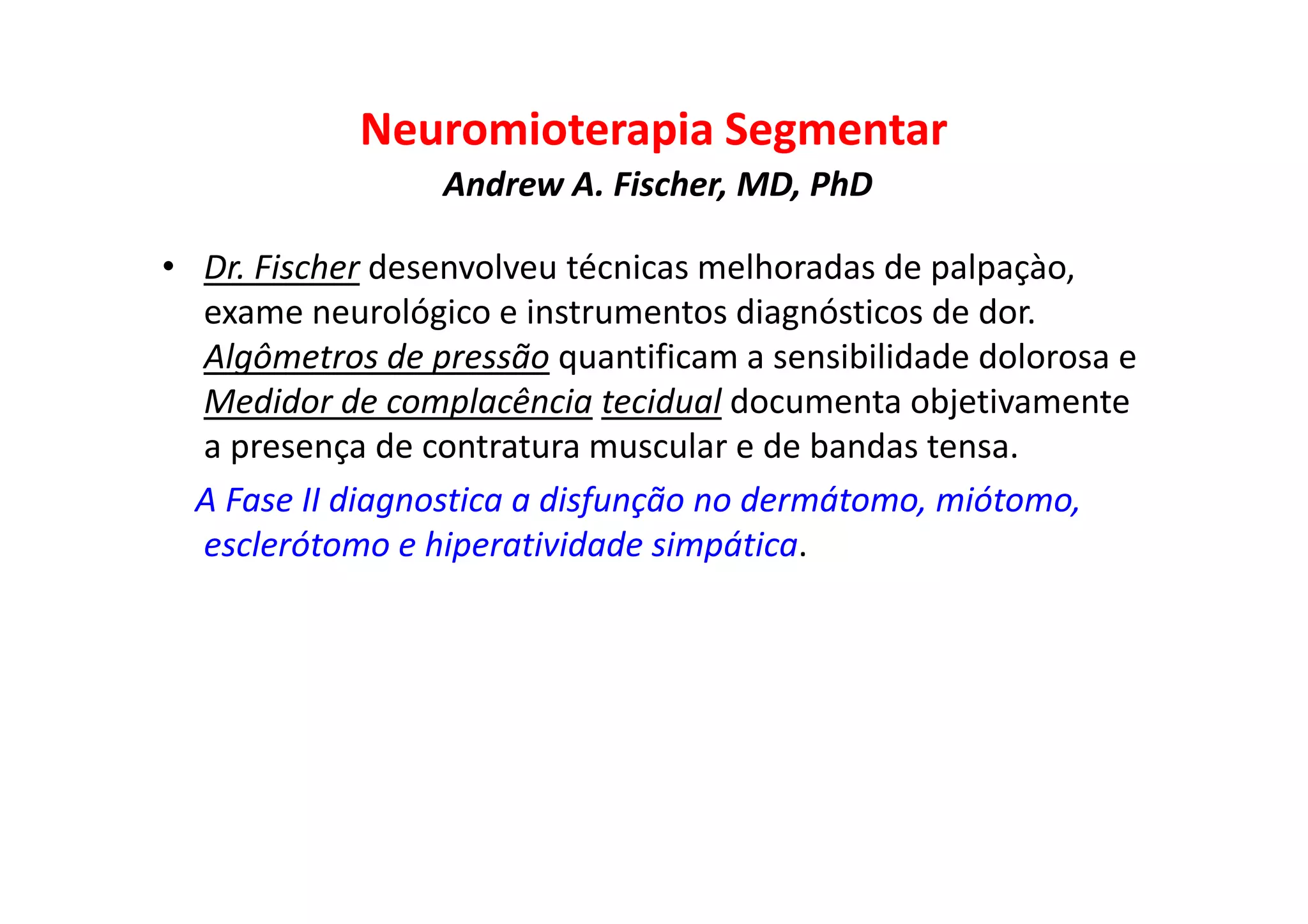 Neuromioterapia Segmentar
Andrew A. Fischer, MD, PhD
• Dr. Fischer desenvolveu técnicas melhoradas de palpaçào,
exame neurológico e instrumentos diagnósticos de dor.
Algômetros de pressão quantificam a sensibilidade dolorosa e
Medidor de complacência tecidual documenta objetivamente
a presença de contratura muscular e de bandas tensa.
A Fase II diagnostica a disfunção no dermátomo, miótomo,
esclerótomo e hiperatividade simpática.
 