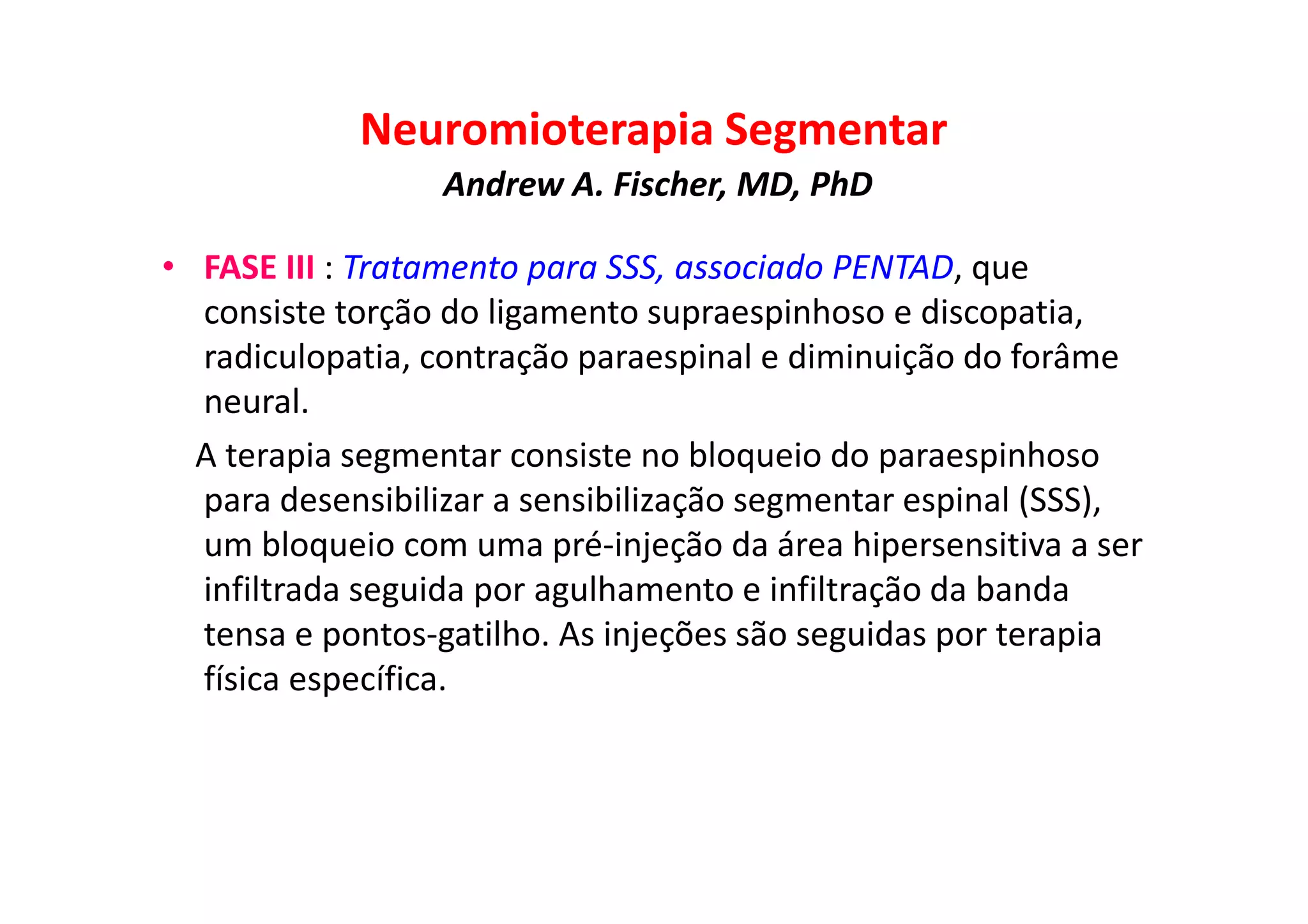 Neuromioterapia Segmentar
Andrew A. Fischer, MD, PhD
• FASE III : Tratamento para SSS, associado PENTAD, que
consiste torção do ligamento supraespinhoso e discopatia,
radiculopatia, contração paraespinal e diminuição do forâme
neural.
A terapia segmentar consiste no bloqueio do paraespinhoso
para desensibilizar a sensibilização segmentar espinal (SSS),
um bloqueio com uma pré-injeção da área hipersensitiva a ser
infiltrada seguida por agulhamento e infiltração da banda
tensa e pontos-gatilho. As injeções são seguidas por terapia
física específica.
 