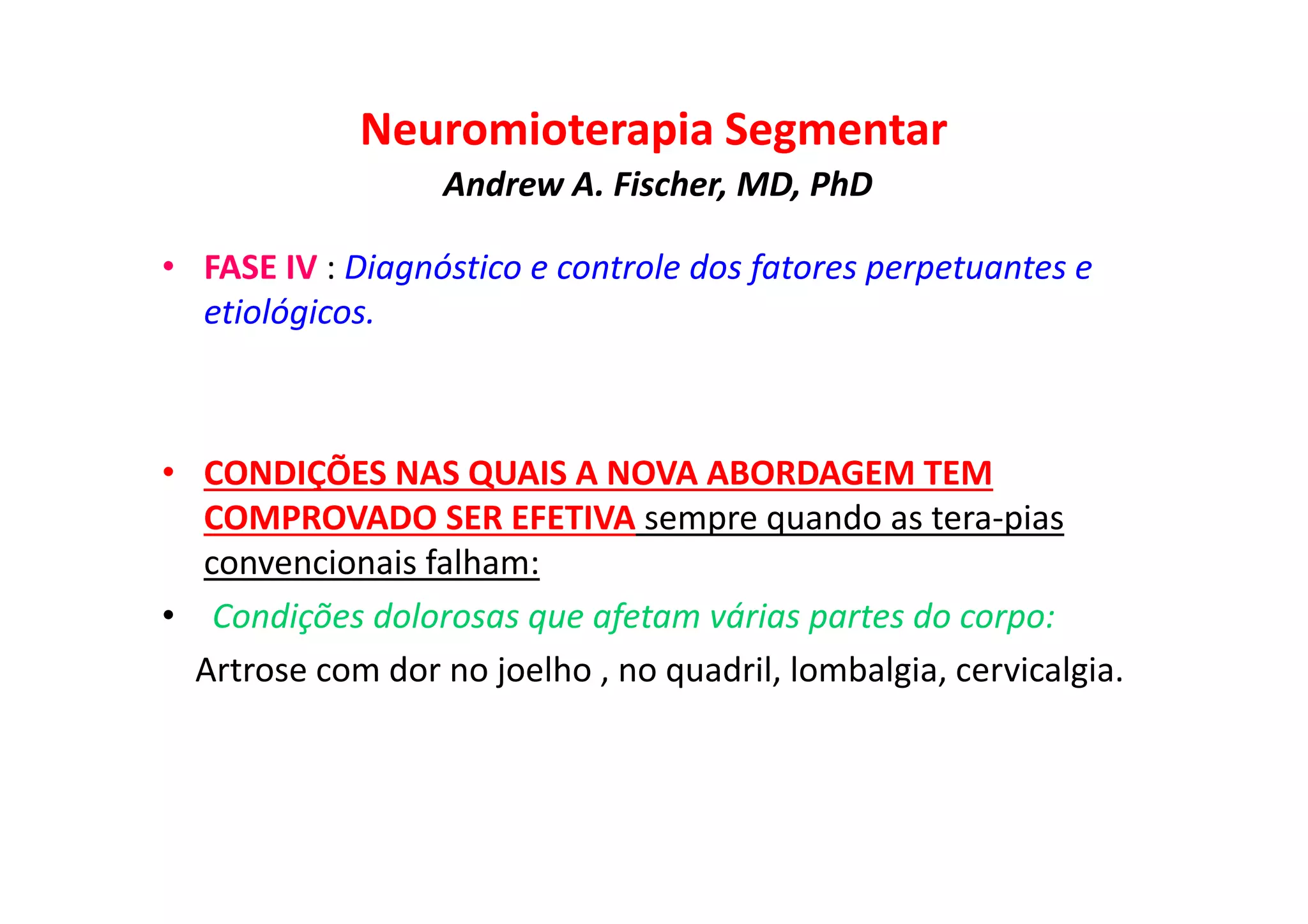 Neuromioterapia Segmentar
Andrew A. Fischer, MD, PhD
• FASE IV : Diagnóstico e controle dos fatores perpetuantes e
etiológicos.
• CONDIÇÕES NAS QUAIS A NOVA ABORDAGEM TEM
COMPROVADO SER EFETIVA sempre quando as tera-pias
convencionais falham:
• Condições dolorosas que afetam várias partes do corpo:
Artrose com dor no joelho , no quadril, lombalgia, cervicalgia.
 