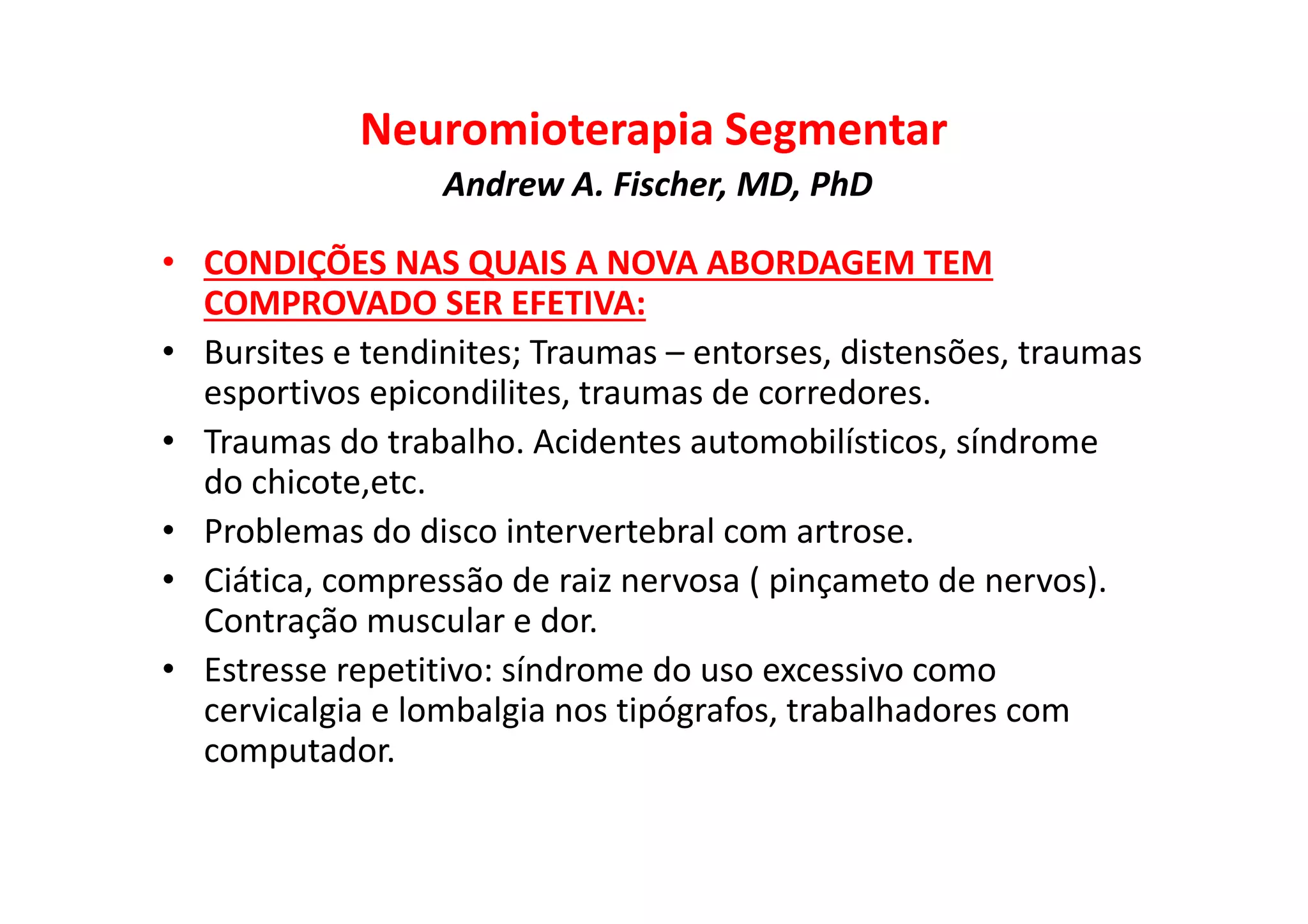 Neuromioterapia Segmentar
Andrew A. Fischer, MD, PhD
• CONDIÇÕES NAS QUAIS A NOVA ABORDAGEM TEM
COMPROVADO SER EFETIVA:
• Bursites e tendinites; Traumas – entorses, distensões, traumas
esportivos epicondilites, traumas de corredores.
• Traumas do trabalho. Acidentes automobilísticos, síndrome
do chicote,etc.
• Problemas do disco intervertebral com artrose.
• Ciática, compressão de raiz nervosa ( pinçameto de nervos).
Contração muscular e dor.
• Estresse repetitivo: síndrome do uso excessivo como
cervicalgia e lombalgia nos tipógrafos, trabalhadores com
computador.
 