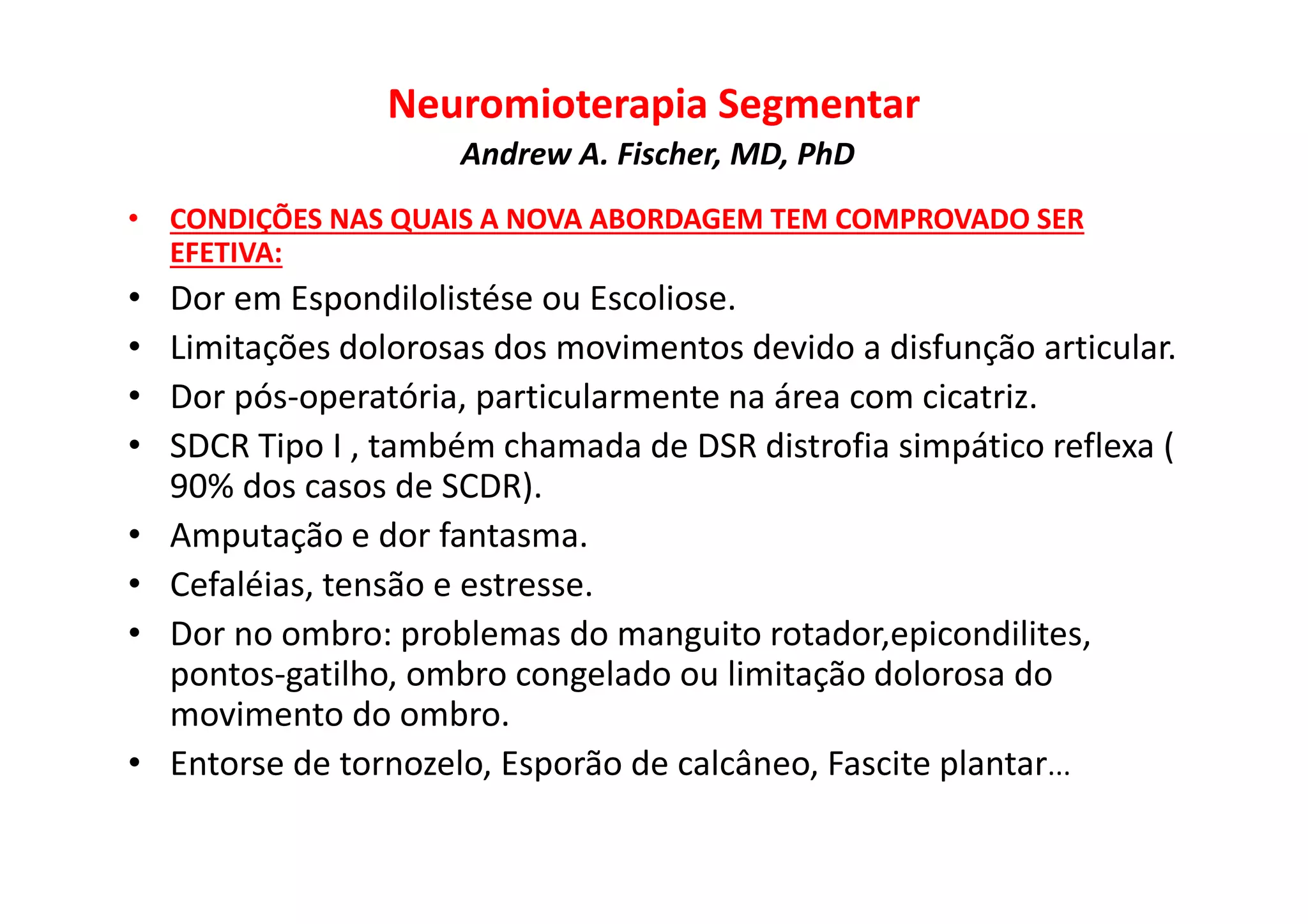 Neuromioterapia Segmentar
Andrew A. Fischer, MD, PhD
• CONDIÇÕES NAS QUAIS A NOVA ABORDAGEM TEM COMPROVADO SER
EFETIVA:
• Dor em Espondilolistése ou Escoliose.
• Limitações dolorosas dos movimentos devido a disfunção articular.
• Dor pós-operatória, particularmente na área com cicatriz.
• SDCR Tipo I , também chamada de DSR distrofia simpático reflexa (
90% dos casos de SCDR).
• Amputação e dor fantasma.
• Cefaléias, tensão e estresse.
• Dor no ombro: problemas do manguito rotador,epicondilites,
pontos-gatilho, ombro congelado ou limitação dolorosa do
movimento do ombro.
• Entorse de tornozelo, Esporão de calcâneo, Fascite plantar...
 