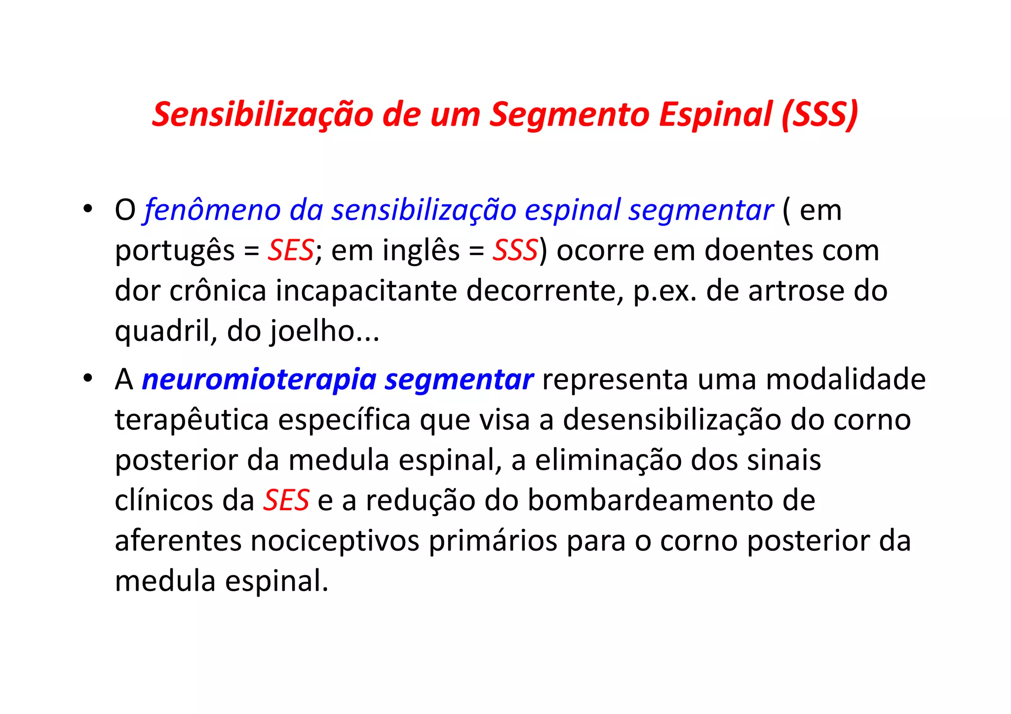 Sensibilização de um Segmento Espinal (SSS)
• O fenômeno da sensibilização espinal segmentar ( em
portugês = SES; em inglês = SSS) ocorre em doentes com
dor crônica incapacitante decorrente, p.ex. de artrose do
quadril, do joelho...
• A neuromioterapia segmentar representa uma modalidade
terapêutica específica que visa a desensibilização do corno
posterior da medula espinal, a eliminação dos sinais
clínicos da SES e a redução do bombardeamento de
aferentes nociceptivos primários para o corno posterior da
medula espinal.
 