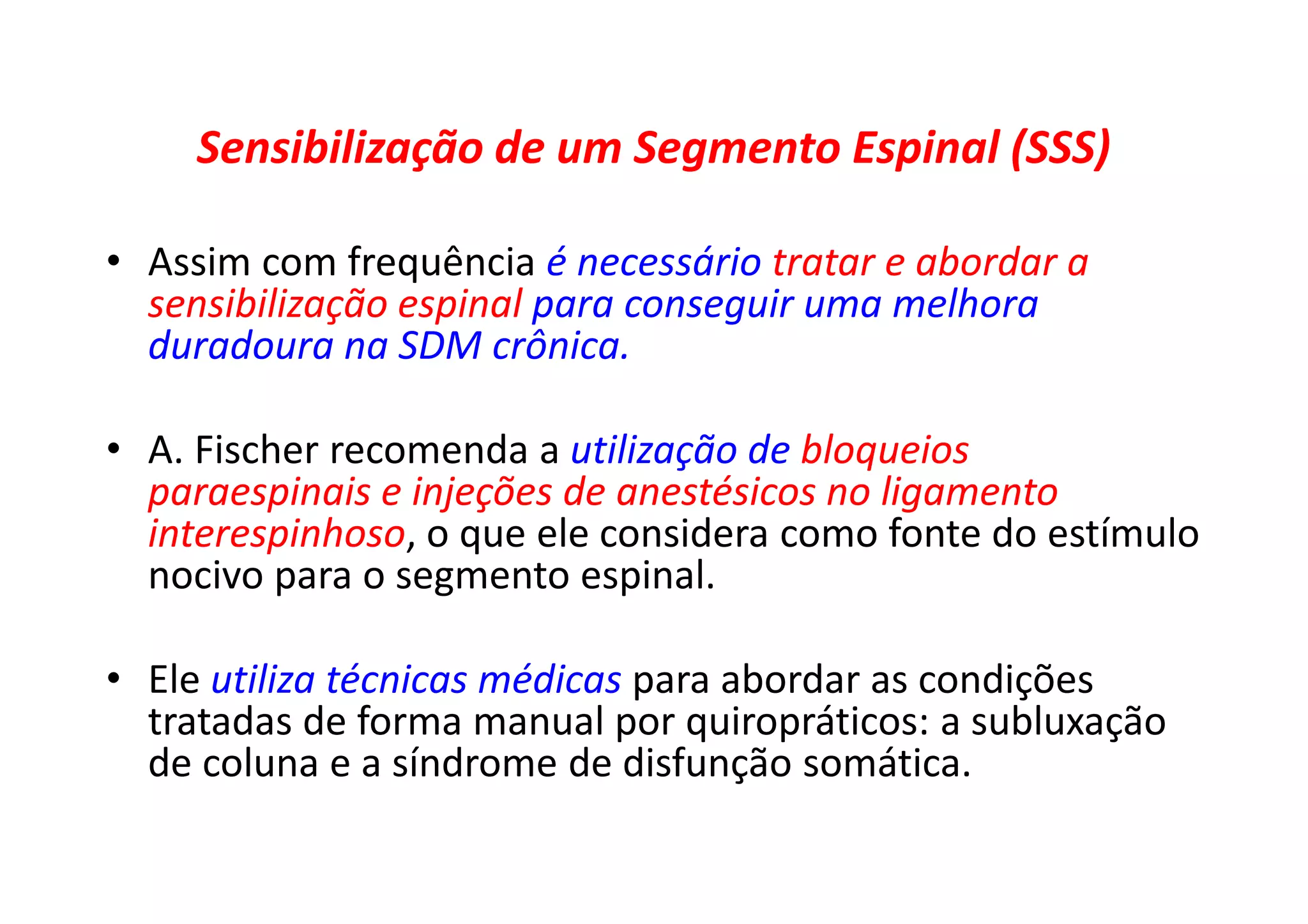 Sensibilização de um Segmento Espinal (SSS)
• Assim com frequência é necessário tratar e abordar a
sensibilização espinal para conseguir uma melhora
duradoura na SDM crônica.
• A. Fischer recomenda a utilização de bloqueios
paraespinais e injeções de anestésicos no ligamento
interespinhoso, o que ele considera como fonte do estímulo
nocivo para o segmento espinal.
• Ele utiliza técnicas médicas para abordar as condições
tratadas de forma manual por quiropráticos: a subluxação
de coluna e a síndrome de disfunção somática.
 