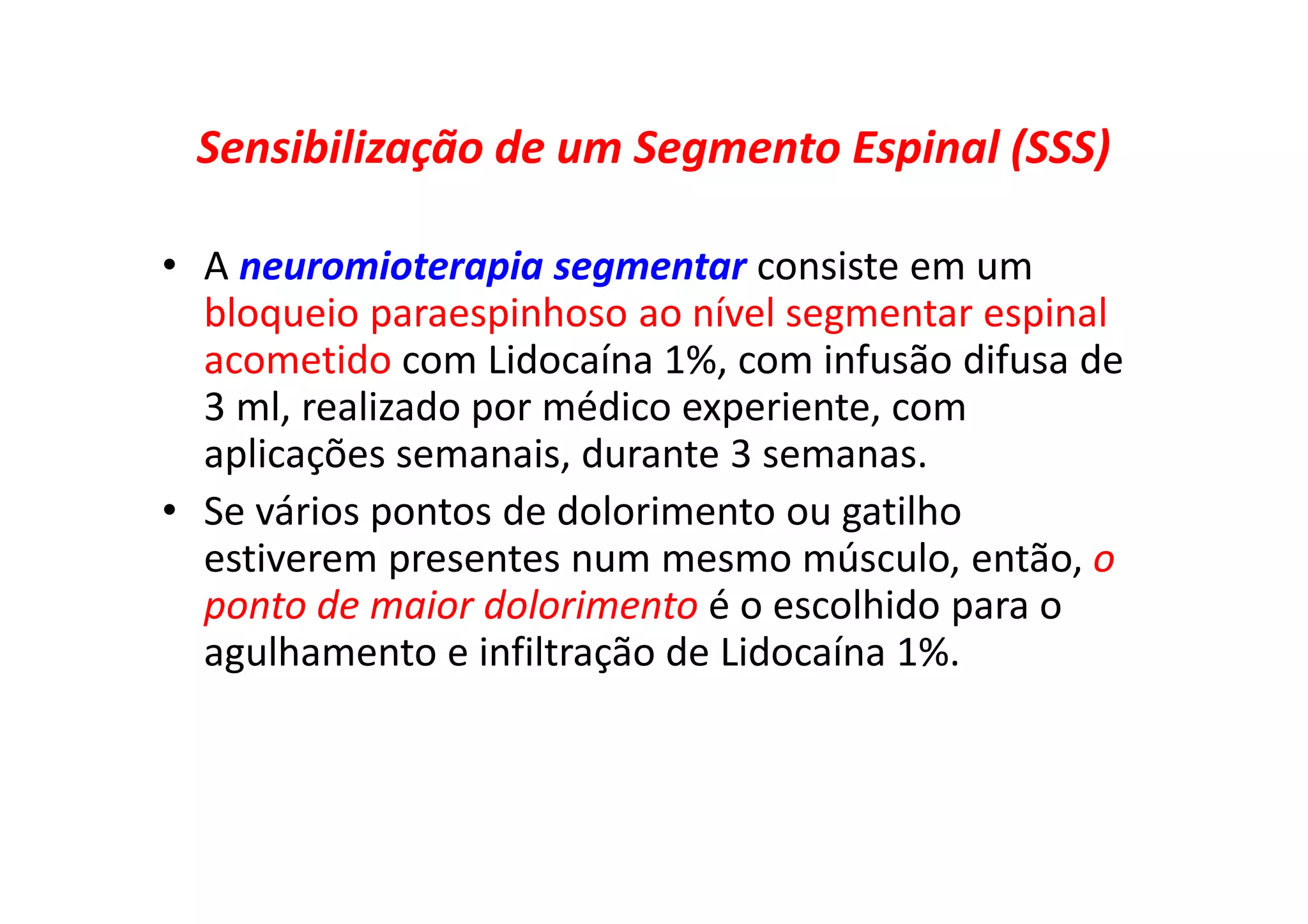 Sensibilização de um Segmento Espinal (SSS)
• A neuromioterapia segmentar consiste em um
bloqueio paraespinhoso ao nível segmentar espinal
acometido com Lidocaína 1%, com infusão difusa de
3 ml, realizado por médico experiente, com
aplicações semanais, durante 3 semanas.
• Se vários pontos de dolorimento ou gatilho
estiverem presentes num mesmo músculo, então, o
ponto de maior dolorimento é o escolhido para o
agulhamento e infiltração de Lidocaína 1%.
 