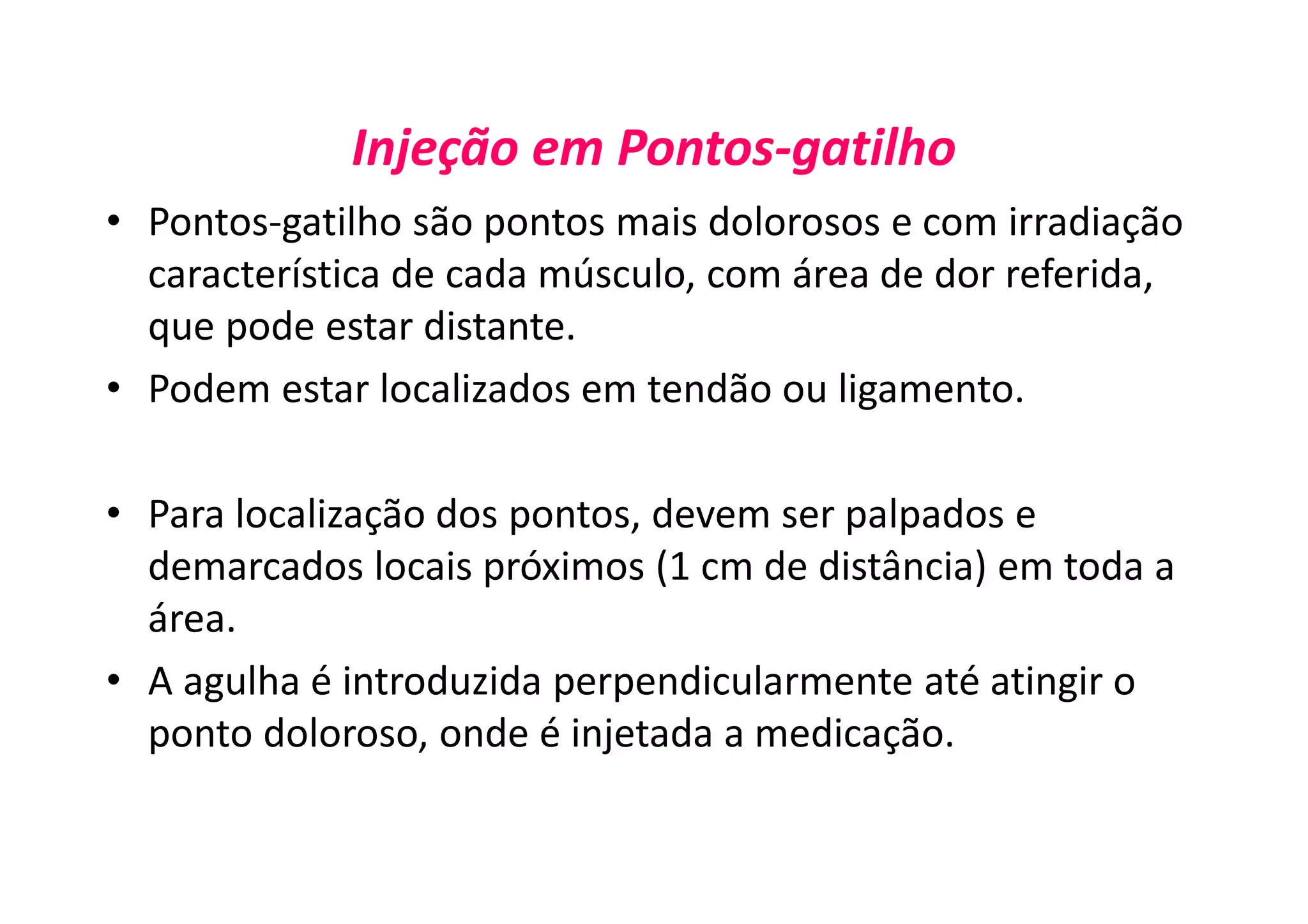 Injeção em Pontos-gatilho
• Pontos-gatilho são pontos mais dolorosos e com irradiação
característica de cada músculo, com área de dor referida,
que pode estar distante.
• Podem estar localizados em tendão ou ligamento.
• Para localização dos pontos, devem ser palpados e
demarcados locais próximos (1 cm de distância) em toda a
área.
• A agulha é introduzida perpendicularmente até atingir o
ponto doloroso, onde é injetada a medicação.
 