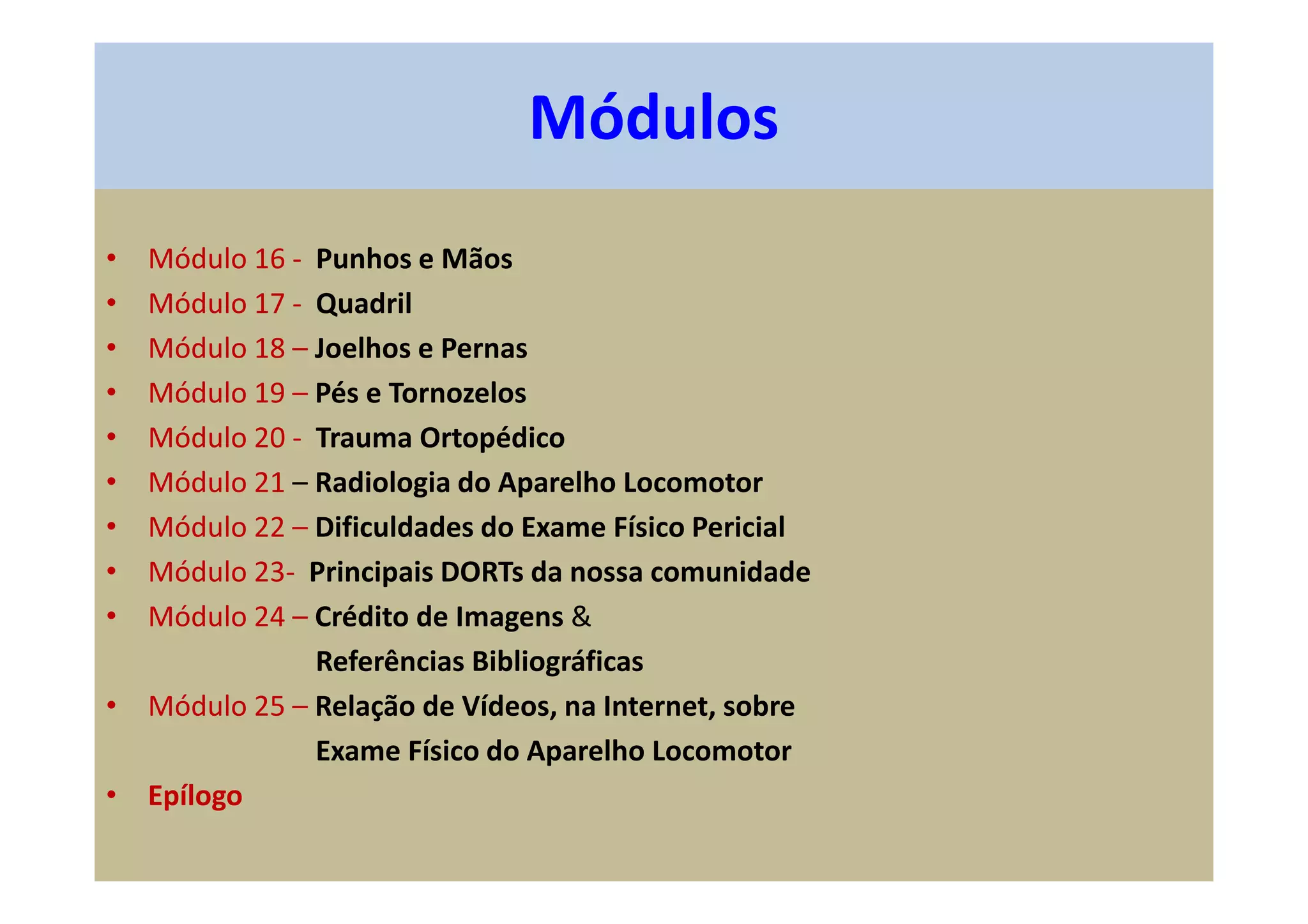• Módulo 16 - Punhos e Mãos
• Módulo 17 - Quadril
• Módulo 18 – Joelhos e Pernas
• Módulo 19 – Pés e Tornozelos
• Módulo 20 - Trauma Ortopédico
• Módulo 21 – Radiologia do Aparelho Locomotor
• Módulo 22 – Dificuldades do Exame Físico Pericial
• Módulo 23- Principais DORTs da nossa comunidade
• Módulo 24 – Crédito de Imagens &
Referências Bibliográficas
• Módulo 25 – Relação de Vídeos, na Internet, sobre
Exame Físico do Aparelho Locomotor
• Epílogo
Módulos
 
