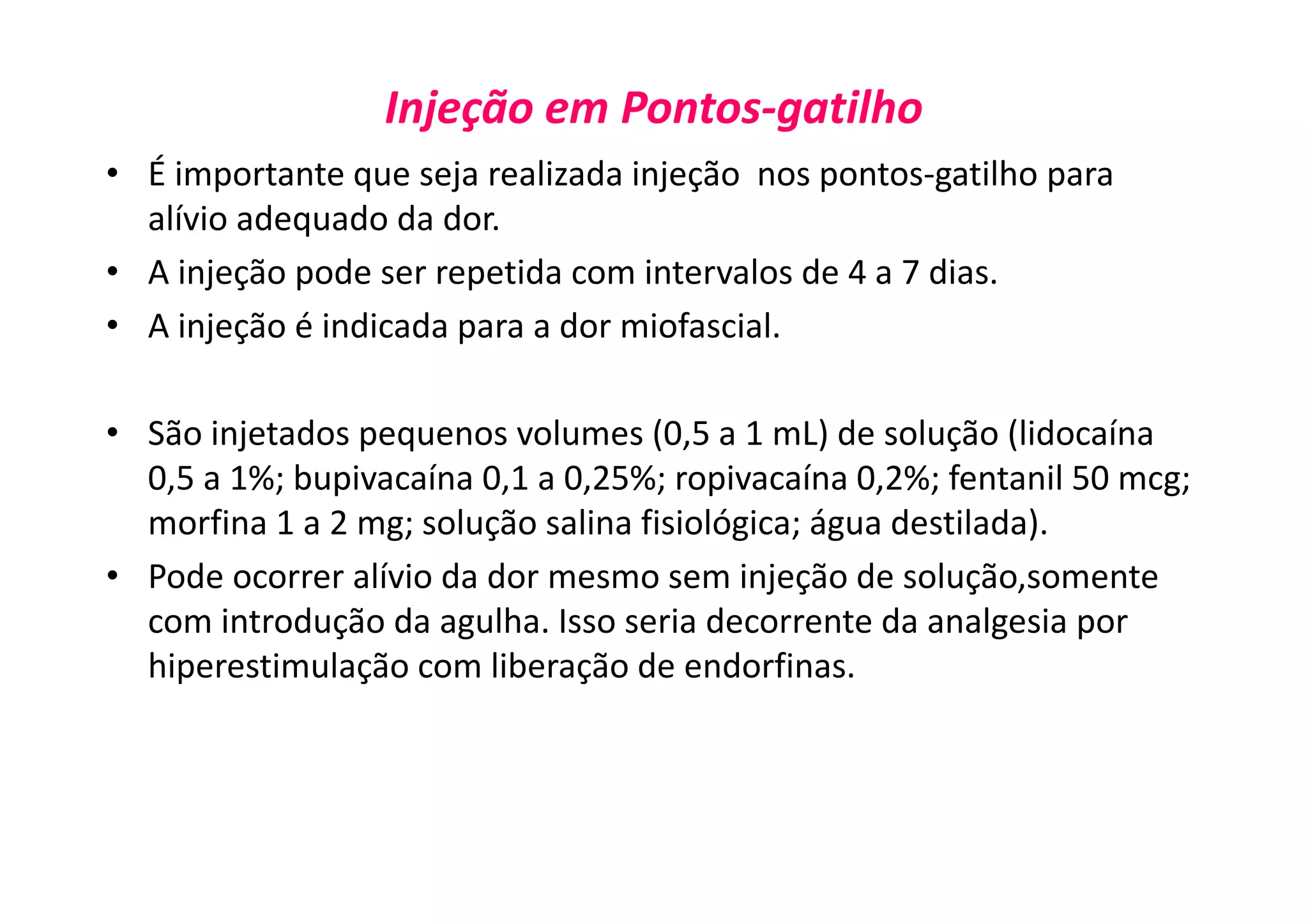 Injeção em Pontos-gatilho
• É importante que seja realizada injeção nos pontos-gatilho para
alívio adequado da dor.
• A injeção pode ser repetida com intervalos de 4 a 7 dias.
• A injeção é indicada para a dor miofascial.
• São injetados pequenos volumes (0,5 a 1 mL) de solução (lidocaína
0,5 a 1%; bupivacaína 0,1 a 0,25%; ropivacaína 0,2%; fentanil 50 mcg;
morfina 1 a 2 mg; solução salina fisiológica; água destilada).
• Pode ocorrer alívio da dor mesmo sem injeção de solução,somente
com introdução da agulha. Isso seria decorrente da analgesia por
hiperestimulação com liberação de endorfinas.
 