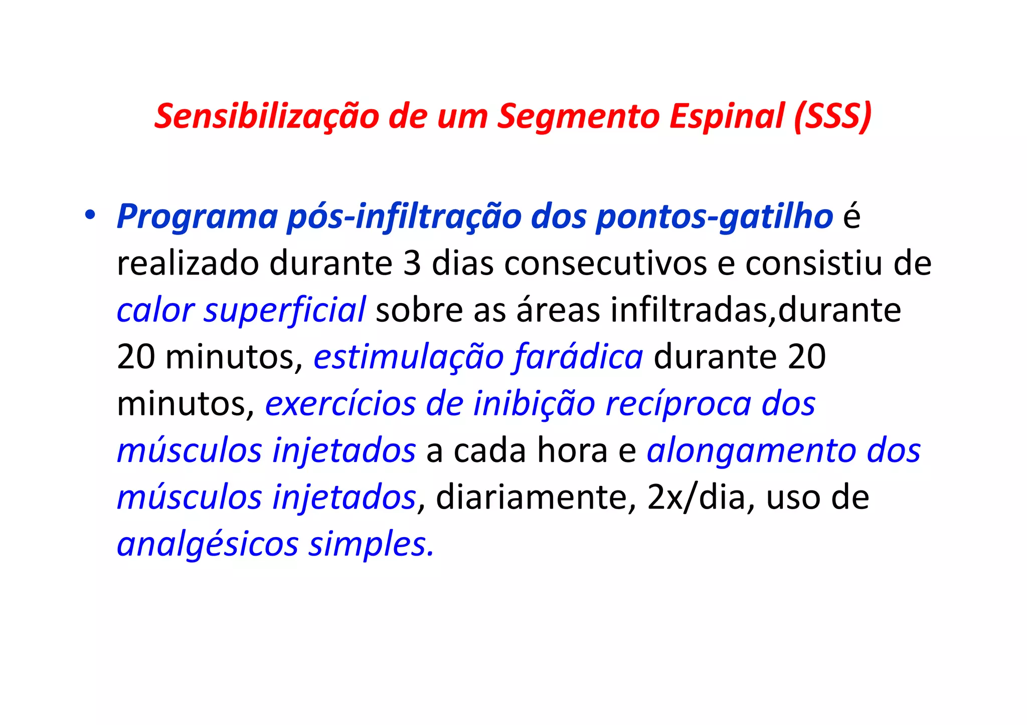 Sensibilização de um Segmento Espinal (SSS)
• Programa pós-infiltração dos pontos-gatilho é
realizado durante 3 dias consecutivos e consistiu de
calor superficial sobre as áreas infiltradas,durante
20 minutos, estimulação farádica durante 20
minutos, exercícios de inibição recíproca dos
músculos injetados a cada hora e alongamento dos
músculos injetados, diariamente, 2x/dia, uso de
analgésicos simples.
 