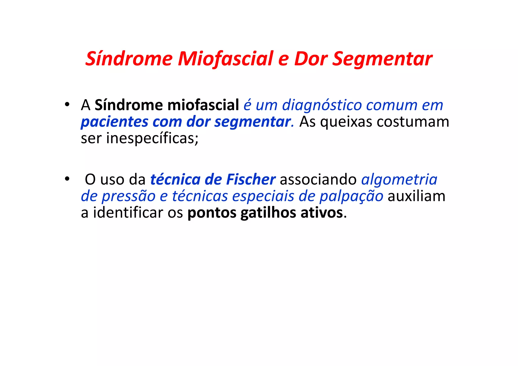 Síndrome Miofascial e Dor Segmentar
• A Síndrome miofascial é um diagnóstico comum em
pacientes com dor segmentar. As queixas costumam
ser inespecíficas;
• O uso da técnica de Fischer associando algometria
de pressão e técnicas especiais de palpação auxiliam
a identificar os pontos gatilhos ativos.
 