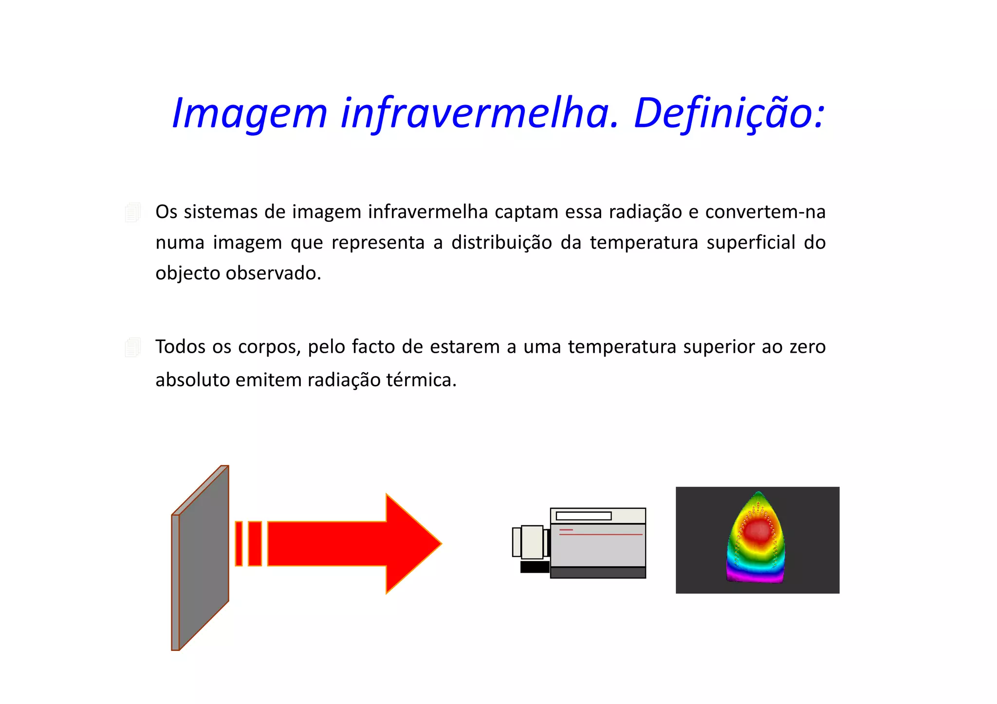 Os sistemas de imagem infravermelha captam essa radiação e convertem-na
numa imagem que representa a distribuição da temperatura superficial do
objecto observado.
Todos os corpos, pelo facto de estarem a uma temperatura superior ao zero
absoluto emitem radiação térmica.
Imagem infravermelha. Definição:
 