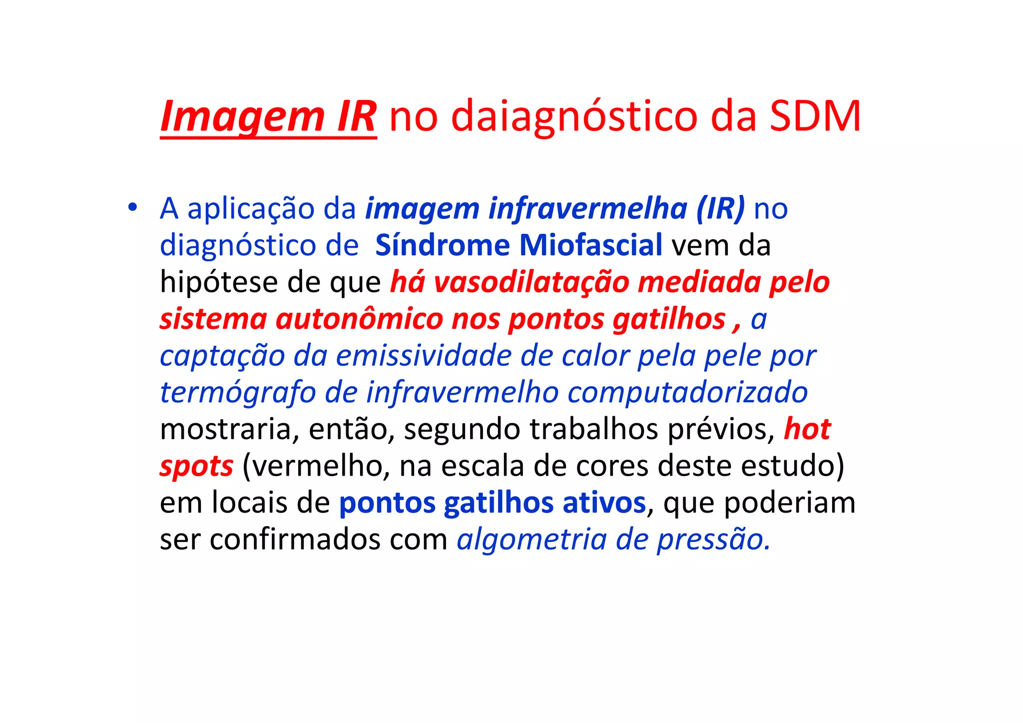 Imagem IR no daiagnóstico da SDM
• A aplicação da imagem infravermelha (IR) no
diagnóstico de Síndrome Miofascial vem da
hipótese de que há vasodilatação mediada pelo
sistema autonômico nos pontos gatilhos , a
captação da emissividade de calor pela pele por
termógrafo de infravermelho computadorizado
mostraria, então, segundo trabalhos prévios, hot
spots (vermelho, na escala de cores deste estudo)
em locais de pontos gatilhos ativos, que poderiam
ser confirmados com algometria de pressão.
 