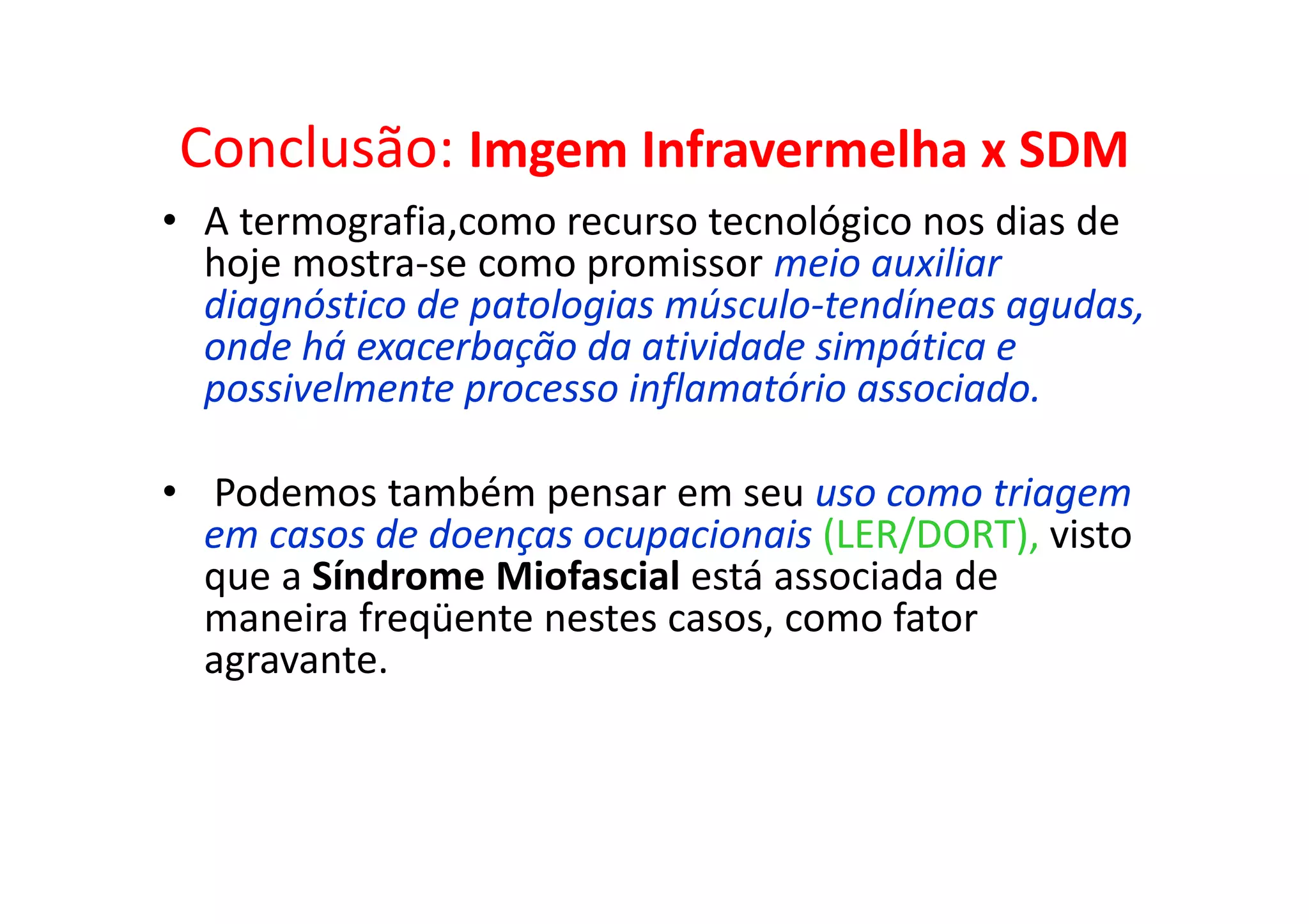 Conclusão: Imgem Infravermelha x SDM
• A termografia,como recurso tecnológico nos dias de
hoje mostra-se como promissor meio auxiliar
diagnóstico de patologias músculo-tendíneas agudas,
onde há exacerbação da atividade simpática e
possivelmente processo inflamatório associado.
• Podemos também pensar em seu uso como triagem
em casos de doenças ocupacionais (LER/DORT), visto
que a Síndrome Miofascial está associada de
maneira freqüente nestes casos, como fator
agravante.
 