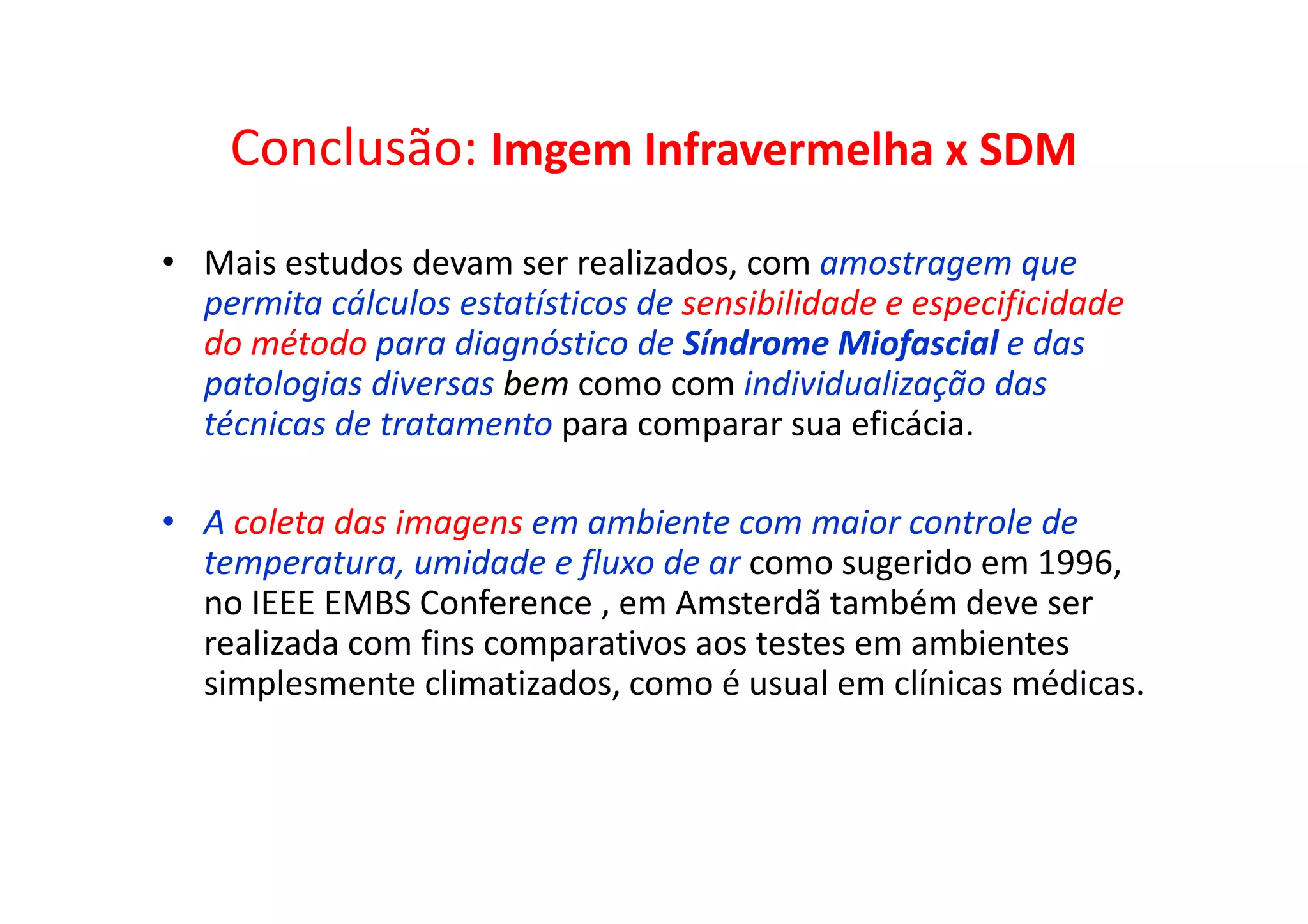 Conclusão: Imgem Infravermelha x SDM
• Mais estudos devam ser realizados, com amostragem que
permita cálculos estatísticos de sensibilidade e especificidade
do método para diagnóstico de Síndrome Miofascial e das
patologias diversas bem como com individualização das
técnicas de tratamento para comparar sua eficácia.
• A coleta das imagens em ambiente com maior controle de
temperatura, umidade e fluxo de ar como sugerido em 1996,
no IEEE EMBS Conference , em Amsterdã também deve ser
realizada com fins comparativos aos testes em ambientes
simplesmente climatizados, como é usual em clínicas médicas.
 