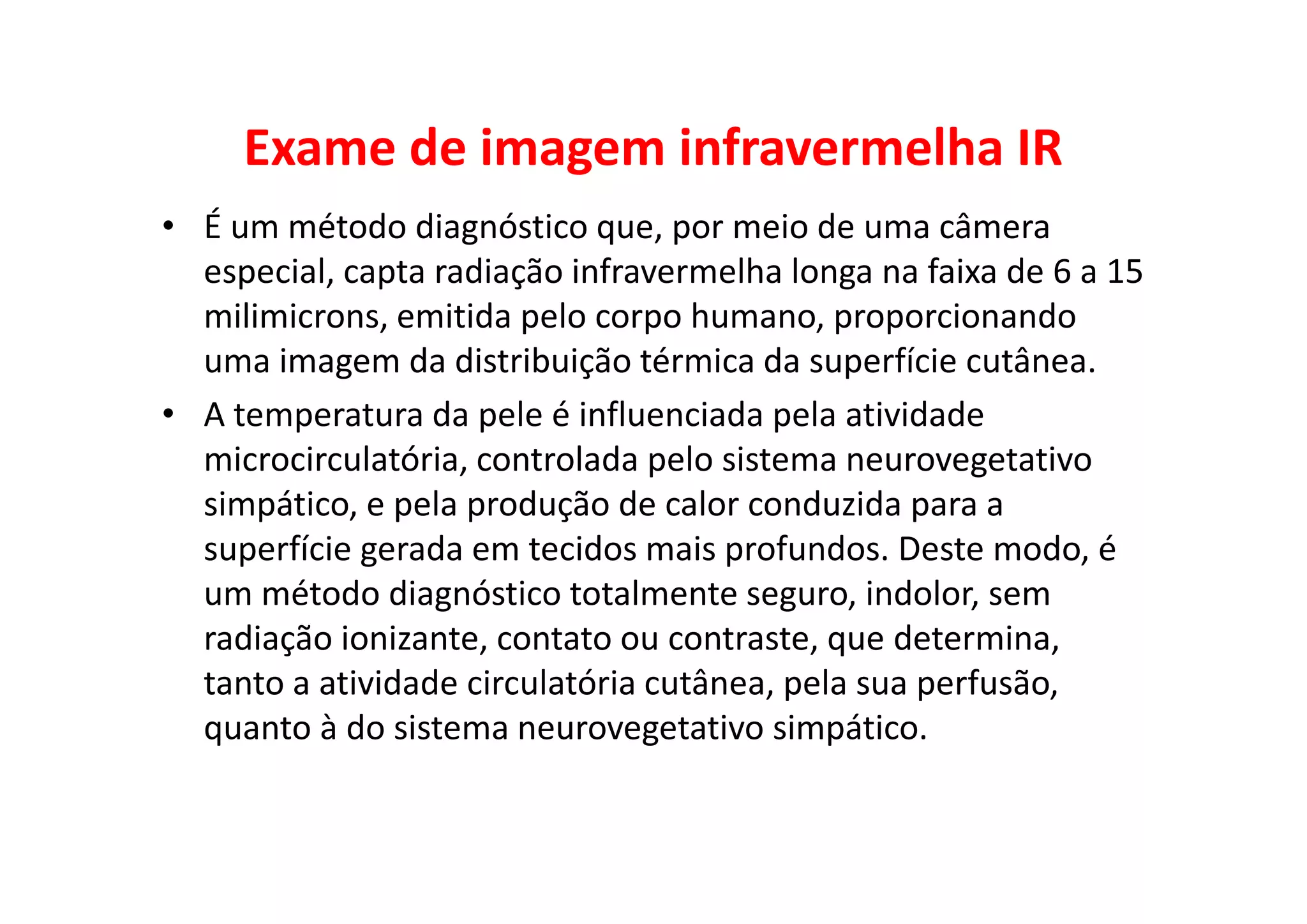 Exame de imagem infravermelha IR
• É um método diagnóstico que, por meio de uma câmera
especial, capta radiação infravermelha longa na faixa de 6 a 15
milimicrons, emitida pelo corpo humano, proporcionando
uma imagem da distribuição térmica da superfície cutânea.
• A temperatura da pele é influenciada pela atividade
microcirculatória, controlada pelo sistema neurovegetativo
simpático, e pela produção de calor conduzida para a
superfície gerada em tecidos mais profundos. Deste modo, é
um método diagnóstico totalmente seguro, indolor, sem
radiação ionizante, contato ou contraste, que determina,
tanto a atividade circulatória cutânea, pela sua perfusão,
quanto à do sistema neurovegetativo simpático.
 