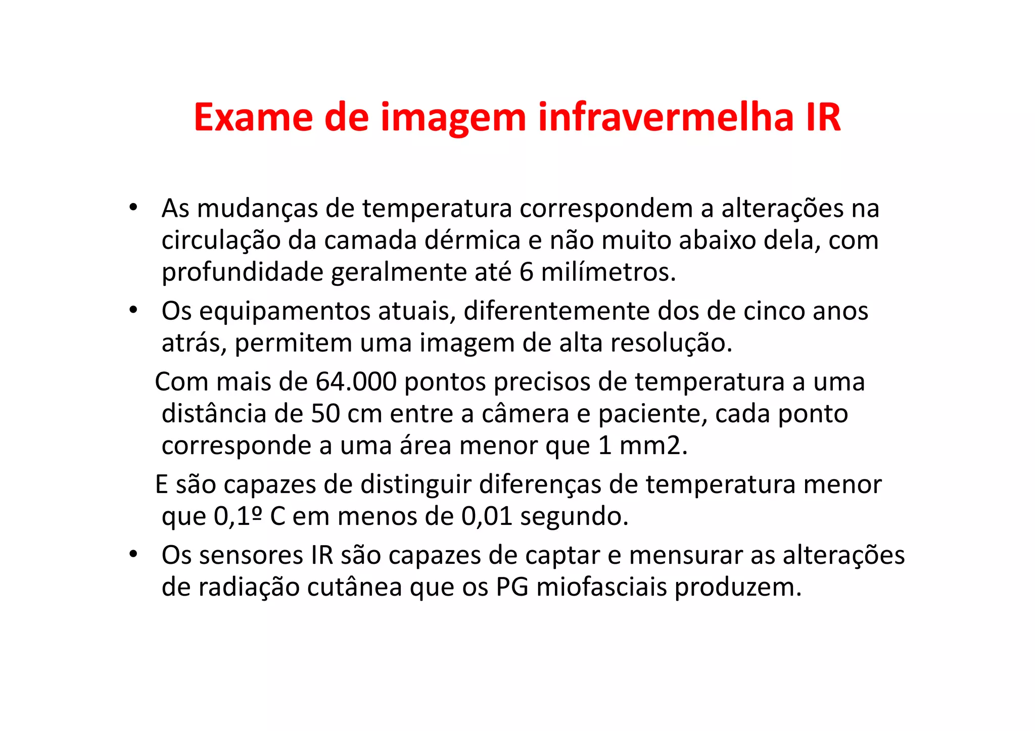 Exame de imagem infravermelha IR
• As mudanças de temperatura correspondem a alterações na
circulação da camada dérmica e não muito abaixo dela, com
profundidade geralmente até 6 milímetros.
• Os equipamentos atuais, diferentemente dos de cinco anos
atrás, permitem uma imagem de alta resolução.
Com mais de 64.000 pontos precisos de temperatura a uma
distância de 50 cm entre a câmera e paciente, cada ponto
corresponde a uma área menor que 1 mm2.
E são capazes de distinguir diferenças de temperatura menor
que 0,1º C em menos de 0,01 segundo.
• Os sensores IR são capazes de captar e mensurar as alterações
de radiação cutânea que os PG miofasciais produzem.
 