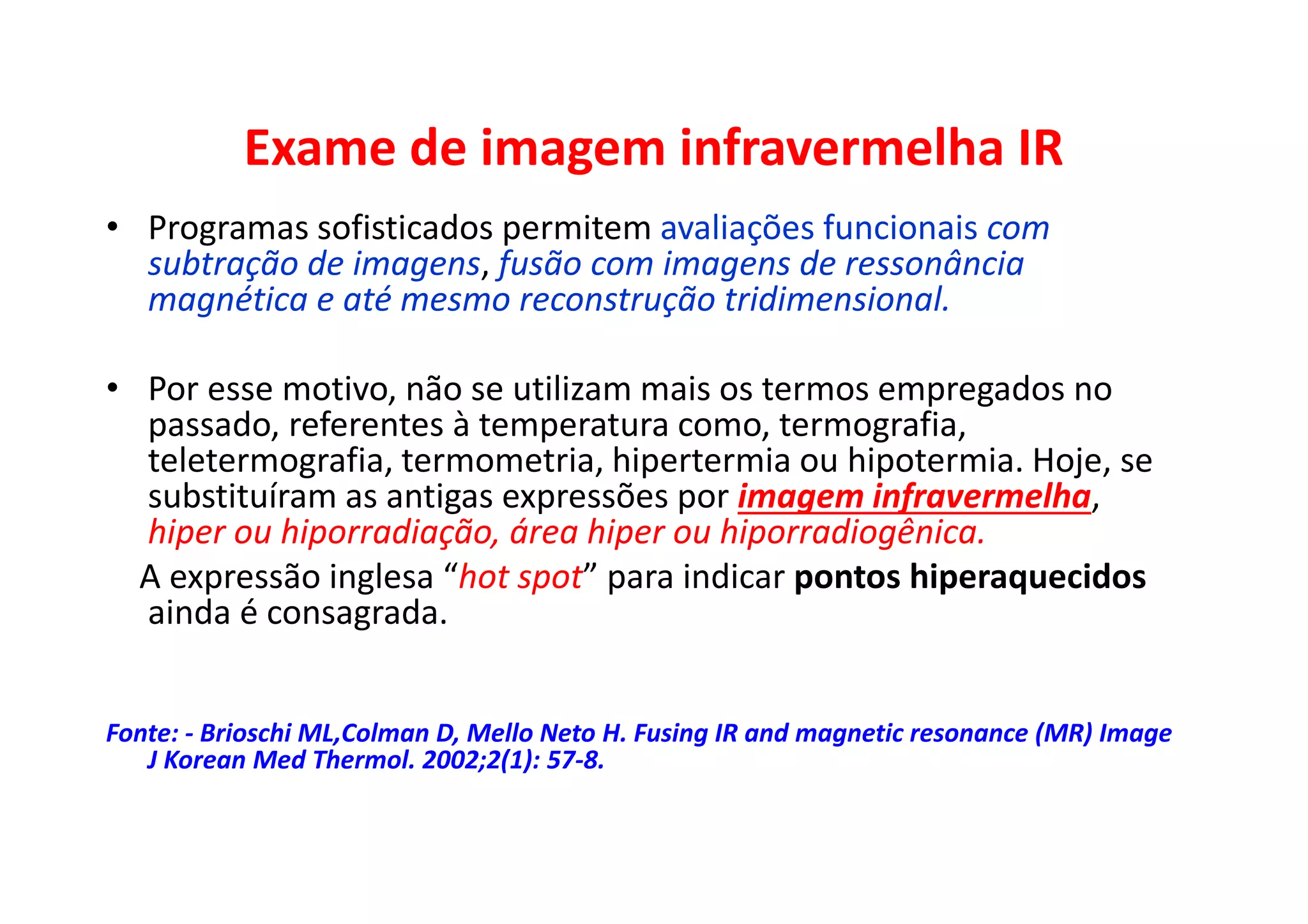 Exame de imagem infravermelha IR
• Programas sofisticados permitem avaliações funcionais com
subtração de imagens, fusão com imagens de ressonância
magnética e até mesmo reconstrução tridimensional.
• Por esse motivo, não se utilizam mais os termos empregados no
passado, referentes à temperatura como, termografia,
teletermografia, termometria, hipertermia ou hipotermia. Hoje, se
substituíram as antigas expressões por imagem infravermelha,
hiper ou hiporradiação, área hiper ou hiporradiogênica.
A expressão inglesa “hot spot” para indicar pontos hiperaquecidos
ainda é consagrada.
Fonte: - Brioschi ML,Colman D, Mello Neto H. Fusing IR and magnetic resonance (MR) Image
J Korean Med Thermol. 2002;2(1): 57-8.
 