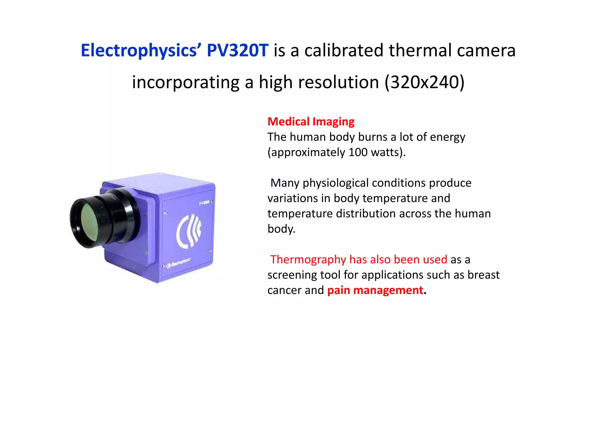 Electrophysics’ PV320T is a calibrated thermal camera
incorporating a high resolution (320x240)
Medical Imaging
The human body burns a lot of energy
(approximately 100 watts).
Many physiological conditions produce
variations in body temperature and
temperature distribution across the human
body.
Thermography has also been used as a
screening tool for applications such as breast
cancer and pain management.
 