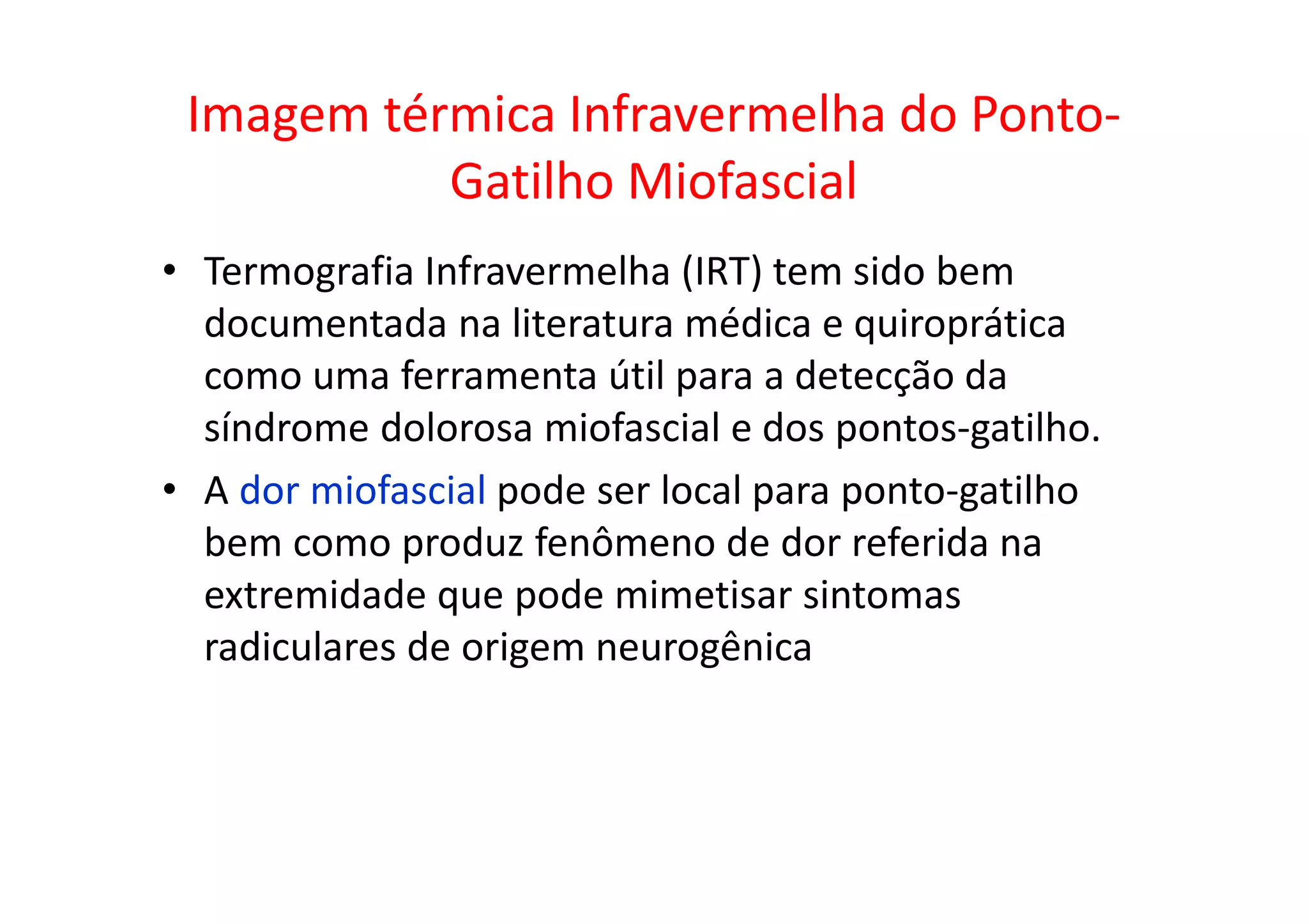 Imagem térmica Infravermelha do Ponto-
Gatilho Miofascial
• Termografia Infravermelha (IRT) tem sido bem
documentada na literatura médica e quiroprática
como uma ferramenta útil para a detecção da
síndrome dolorosa miofascial e dos pontos-gatilho.
• A dor miofascial pode ser local para ponto-gatilho
bem como produz fenômeno de dor referida na
extremidade que pode mimetisar sintomas
radiculares de origem neurogênica
 