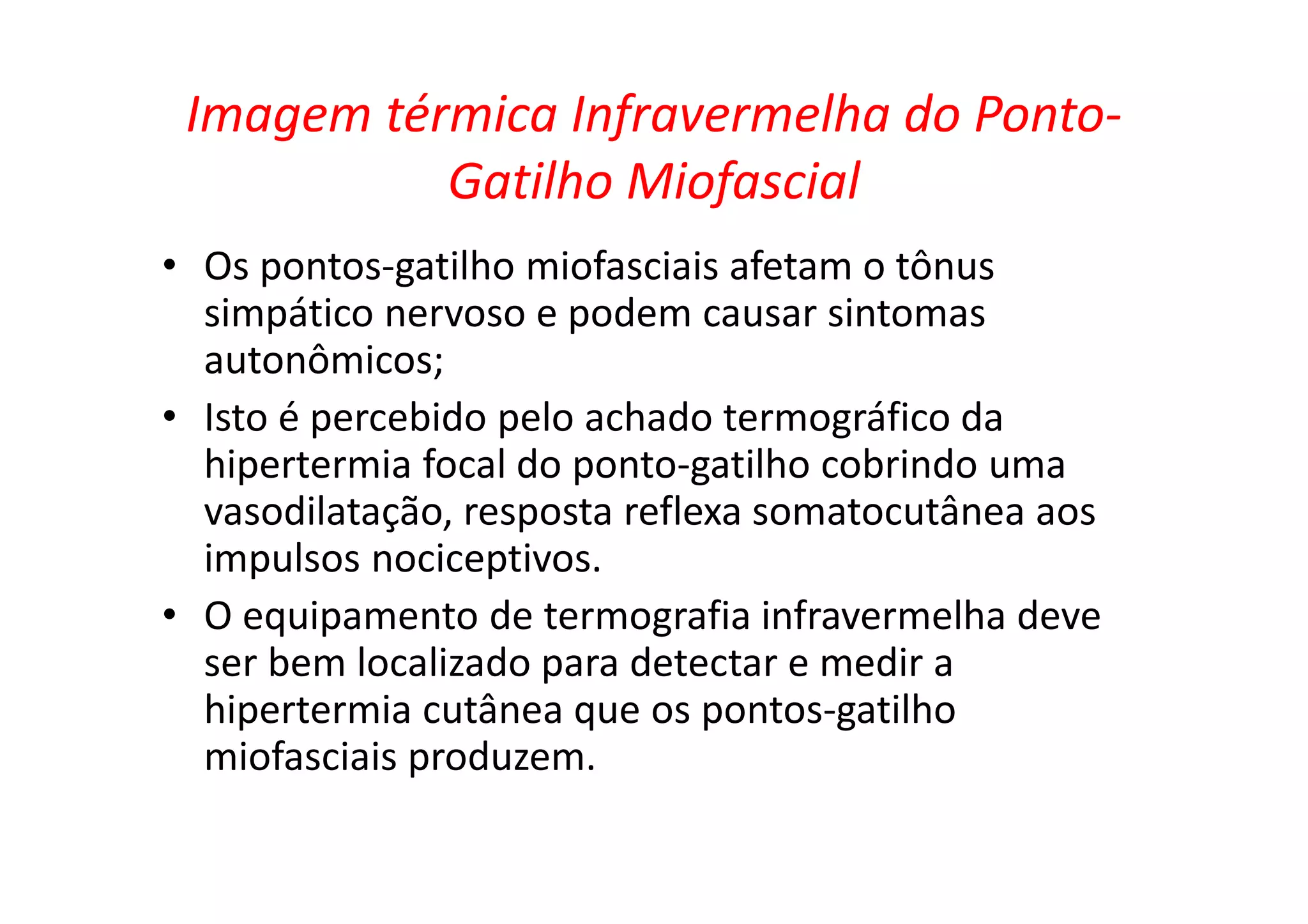 Imagem térmica Infravermelha do Ponto-
Gatilho Miofascial
• Os pontos-gatilho miofasciais afetam o tônus
simpático nervoso e podem causar sintomas
autonômicos;
• Isto é percebido pelo achado termográfico da
hipertermia focal do ponto-gatilho cobrindo uma
vasodilatação, resposta reflexa somatocutânea aos
impulsos nociceptivos.
• O equipamento de termografia infravermelha deve
ser bem localizado para detectar e medir a
hipertermia cutânea que os pontos-gatilho
miofasciais produzem.
 