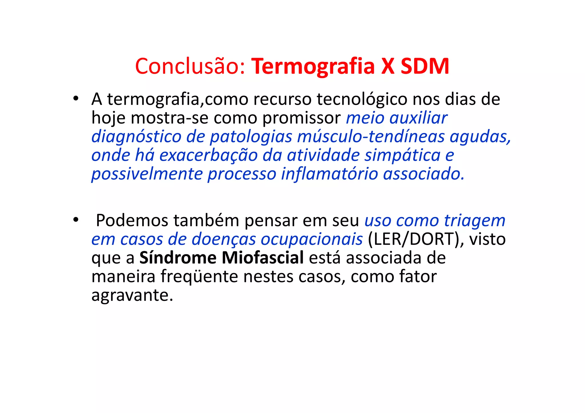 Conclusão: Termografia X SDM
• A termografia,como recurso tecnológico nos dias de
hoje mostra-se como promissor meio auxiliar
diagnóstico de patologias músculo-tendíneas agudas,
onde há exacerbação da atividade simpática e
possivelmente processo inflamatório associado.
• Podemos também pensar em seu uso como triagem
em casos de doenças ocupacionais (LER/DORT), visto
que a Síndrome Miofascial está associada de
maneira freqüente nestes casos, como fator
agravante.
 