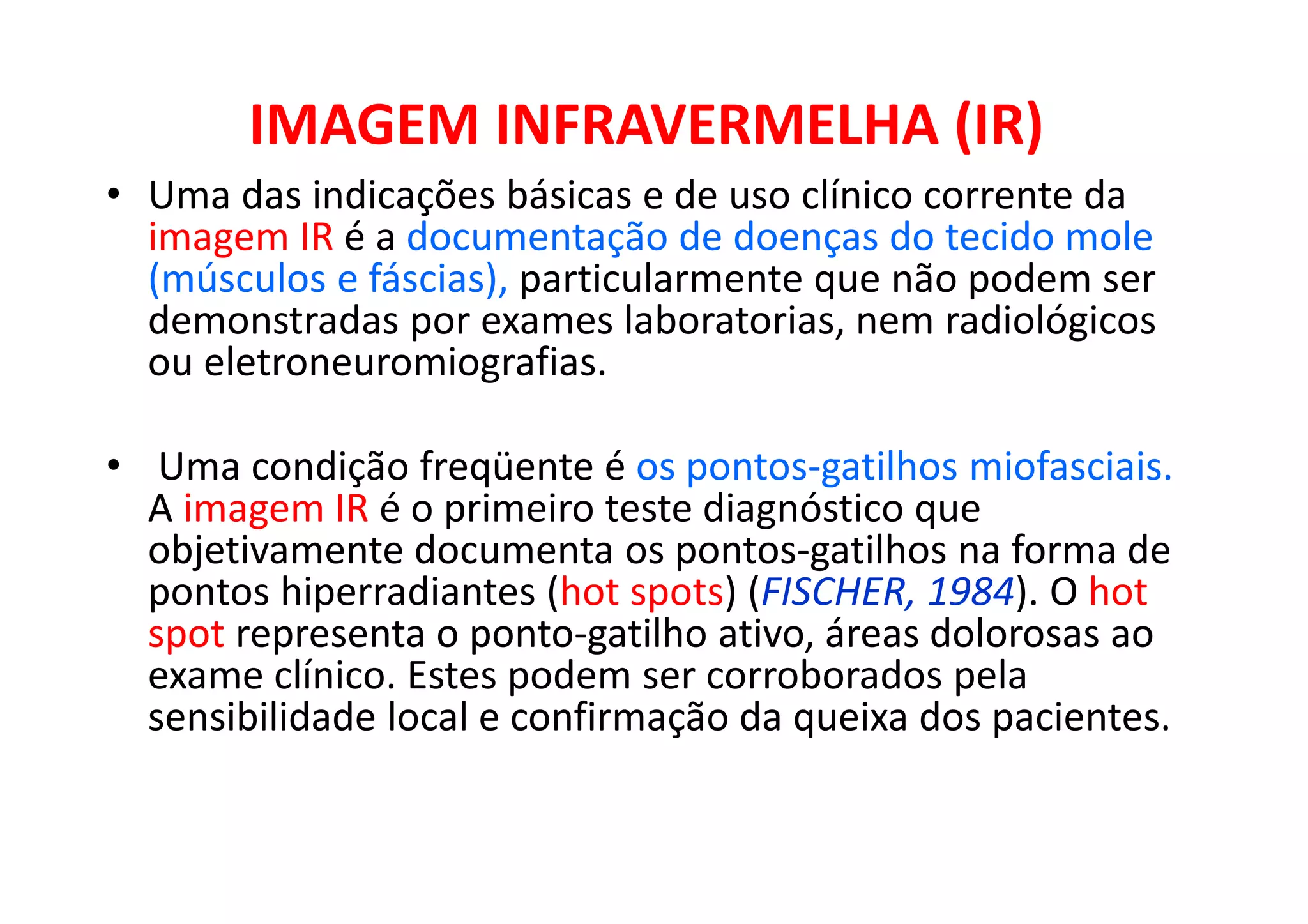 IMAGEM INFRAVERMELHA (IR)
• Uma das indicações básicas e de uso clínico corrente da
imagem IR é a documentação de doenças do tecido mole
(músculos e fáscias), particularmente que não podem ser
demonstradas por exames laboratorias, nem radiológicos
ou eletroneuromiografias.
• Uma condição freqüente é os pontos-gatilhos miofasciais.
A imagem IR é o primeiro teste diagnóstico que
objetivamente documenta os pontos-gatilhos na forma de
pontos hiperradiantes (hot spots) (FISCHER, 1984). O hot
spot representa o ponto-gatilho ativo, áreas dolorosas ao
exame clínico. Estes podem ser corroborados pela
sensibilidade local e confirmação da queixa dos pacientes.
 