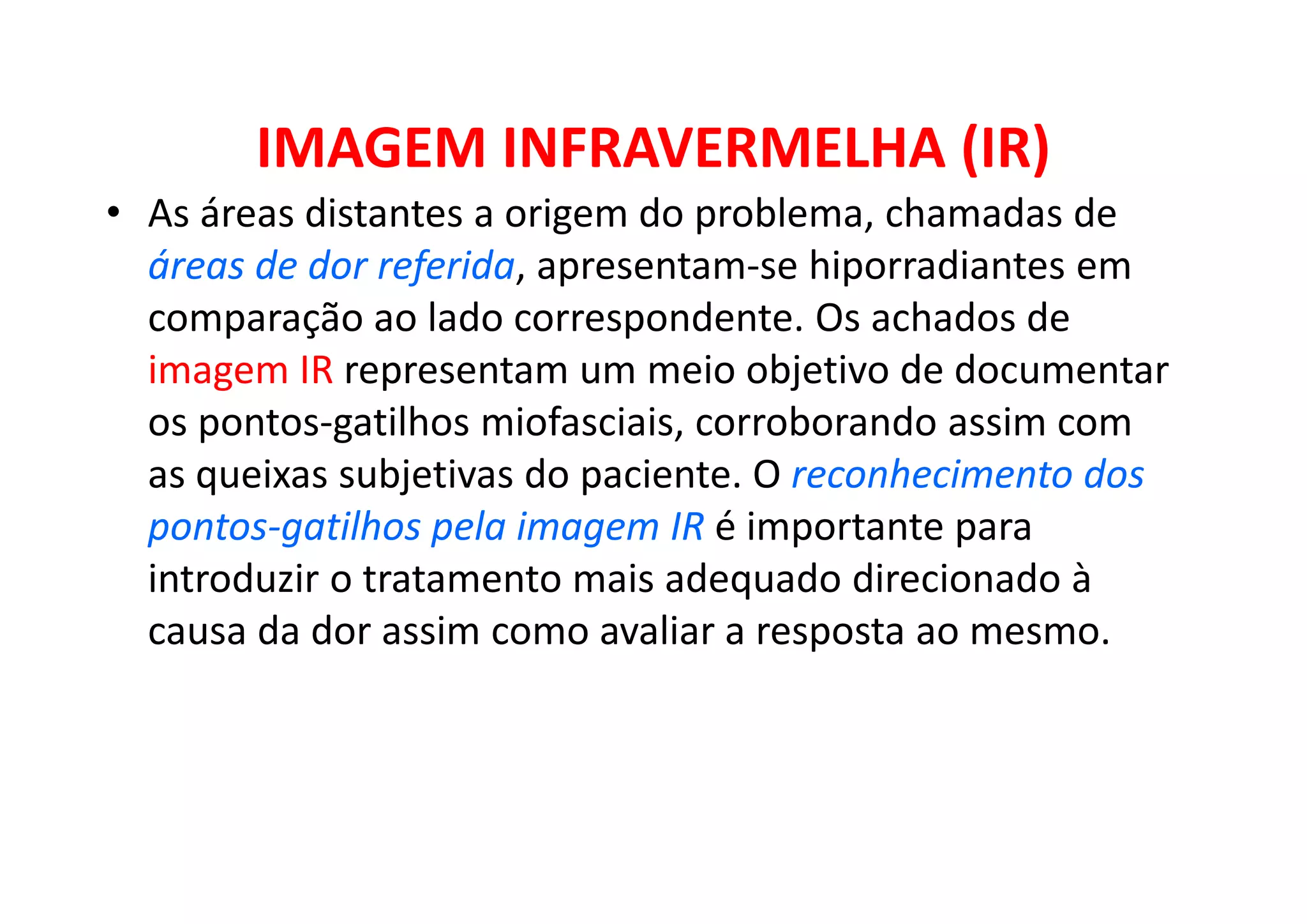IMAGEM INFRAVERMELHA (IR)
• As áreas distantes a origem do problema, chamadas de
áreas de dor referida, apresentam-se hiporradiantes em
comparação ao lado correspondente. Os achados de
imagem IR representam um meio objetivo de documentar
os pontos-gatilhos miofasciais, corroborando assim com
as queixas subjetivas do paciente. O reconhecimento dos
pontos-gatilhos pela imagem IR é importante para
introduzir o tratamento mais adequado direcionado à
causa da dor assim como avaliar a resposta ao mesmo.
 