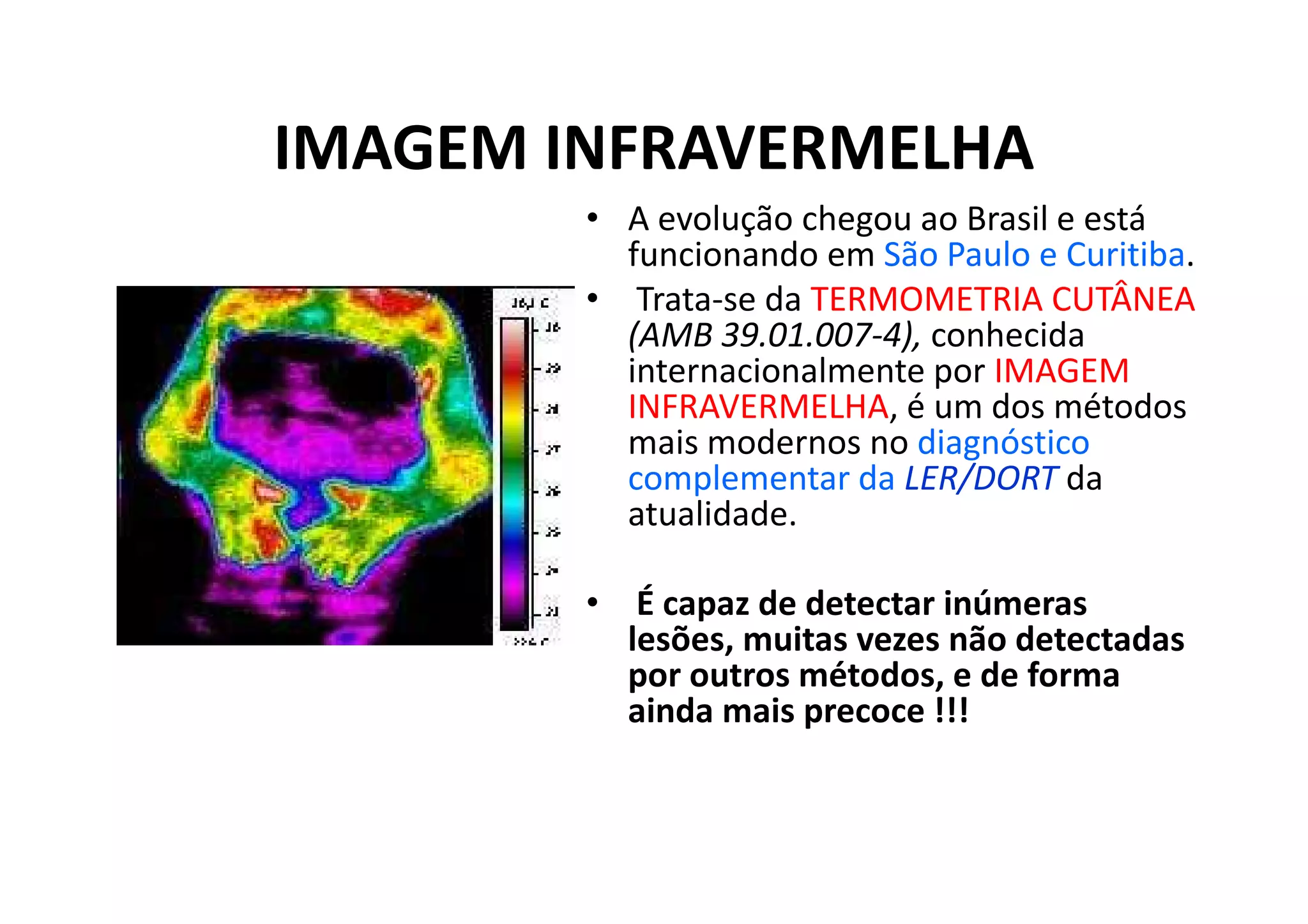 IMAGEM INFRAVERMELHA
• A evolução chegou ao Brasil e está
funcionando em São Paulo e Curitiba.
• Trata-se da TERMOMETRIA CUTÂNEA
(AMB 39.01.007-4), conhecida
internacionalmente por IMAGEM
INFRAVERMELHA, é um dos métodos
mais modernos no diagnóstico
complementar da LER/DORT da
atualidade.
• É capaz de detectar inúmeras
lesões, muitas vezes não detectadas
por outros métodos, e de forma
ainda mais precoce !!!
 