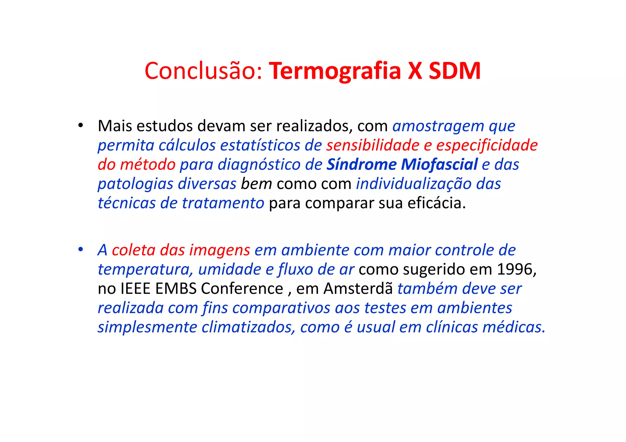 Conclusão: Termografia X SDM
• Mais estudos devam ser realizados, com amostragem que
permita cálculos estatísticos de sensibilidade e especificidade
do método para diagnóstico de Síndrome Miofascial e das
patologias diversas bem como com individualização das
técnicas de tratamento para comparar sua eficácia.
• A coleta das imagens em ambiente com maior controle de
temperatura, umidade e fluxo de ar como sugerido em 1996,
no IEEE EMBS Conference , em Amsterdã também deve ser
realizada com fins comparativos aos testes em ambientes
simplesmente climatizados, como é usual em clínicas médicas.
 