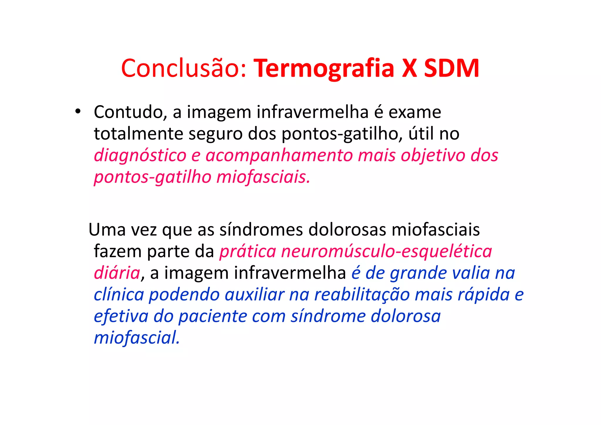 Conclusão: Termografia X SDM
• Contudo, a imagem infravermelha é exame
totalmente seguro dos pontos-gatilho, útil no
diagnóstico e acompanhamento mais objetivo dos
pontos-gatilho miofasciais.
Uma vez que as síndromes dolorosas miofasciais
fazem parte da prática neuromúsculo-esquelética
diária, a imagem infravermelha é de grande valia na
clínica podendo auxiliar na reabilitação mais rápida e
efetiva do paciente com síndrome dolorosa
miofascial.
 