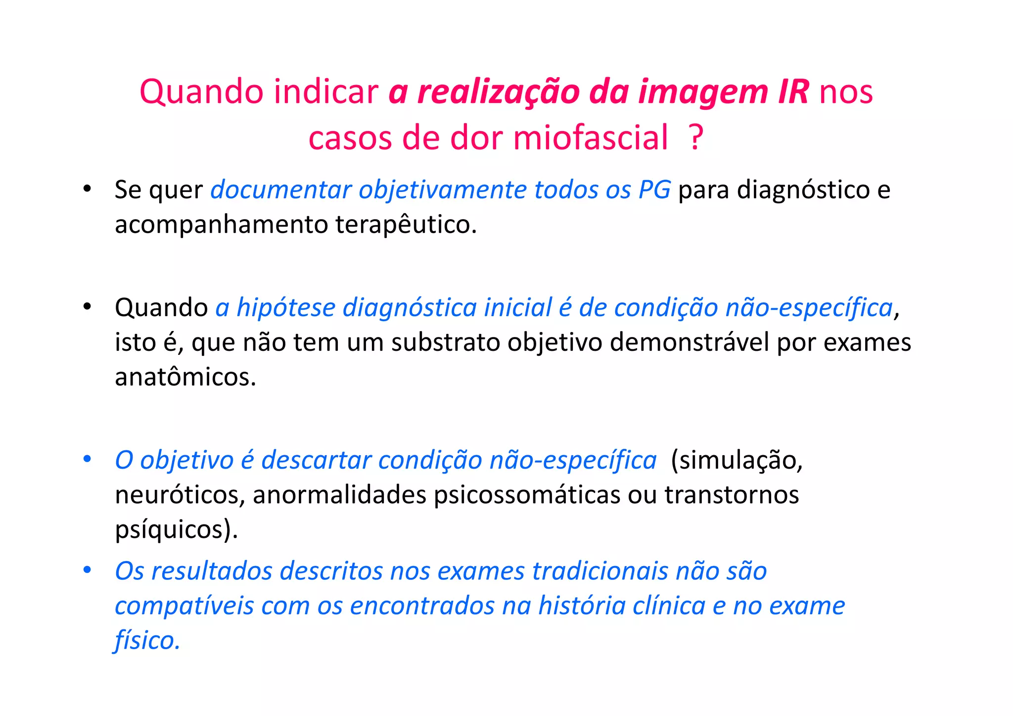 Quando indicar a realização da imagem IR nos
casos de dor miofascial ?
• Se quer documentar objetivamente todos os PG para diagnóstico e
acompanhamento terapêutico.
• Quando a hipótese diagnóstica inicial é de condição não-específica,
isto é, que não tem um substrato objetivo demonstrável por exames
anatômicos.
• O objetivo é descartar condição não-específica (simulação,
neuróticos, anormalidades psicossomáticas ou transtornos
psíquicos).
• Os resultados descritos nos exames tradicionais não são
compatíveis com os encontrados na história clínica e no exame
físico.
 