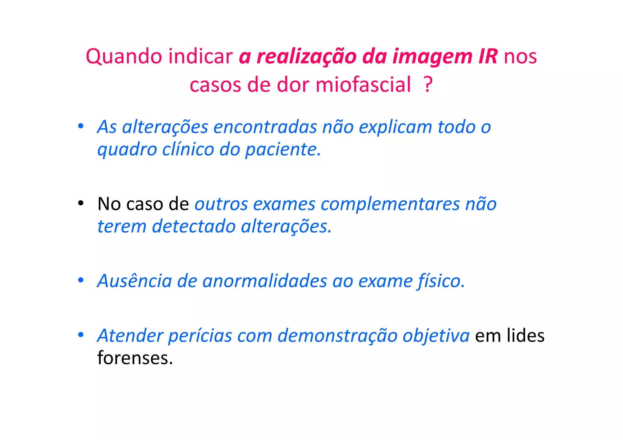 Quando indicar a realização da imagem IR nos
casos de dor miofascial ?
• As alterações encontradas não explicam todo o
quadro clínico do paciente.
• No caso de outros exames complementares não
terem detectado alterações.
• Ausência de anormalidades ao exame físico.
• Atender perícias com demonstração objetiva em lides
forenses.
 