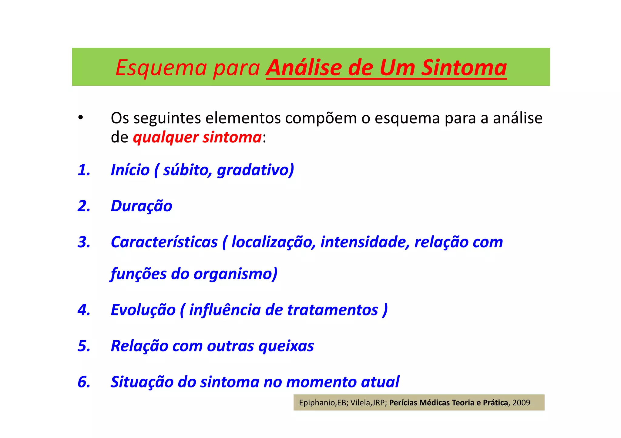 Esquema para Análise de Um Sintoma
• Os seguintes elementos compõem o esquema para a análise
de qualquer sintoma:
1. Início ( súbito, gradativo)
2. Duração
3. Características ( localização, intensidade, relação com
funções do organismo)
4. Evolução ( influência de tratamentos )
5. Relação com outras queixas
6. Situação do sintoma no momento atual
Epiphanio,EB; Vilela,JRP; Perícias Médicas Teoria e Prática, 2009
 